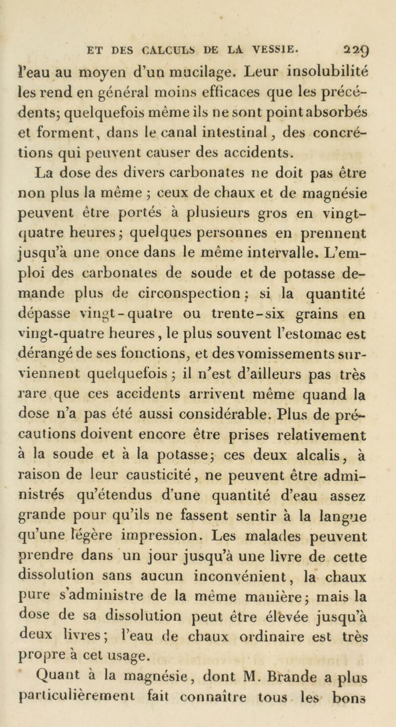 l’eau au moyen d’un mucilage. Leur insolubilité les rend en général moins efficaces que les précé- dents; quelquefois même ils ne sont point absorbés et forment, dans le canal intestinal, des concré- tions qui peuvent causer des accidents. La dose des divers carbonates ne doit pas être non plus la même ; ceux de chaux et de magnésie peuvent être portés à plusieurs gros en vingt- quatre heures; quelques personnes en prennent jusqu’à une once dans le même intervalle. L’em- ploi des carbonates de soude et de potasse de- mande plus de circonspection : si la quantité dépasse vingt-quatre ou trente-six grains en vingt-quatre heures, le plus souvent l’estomac est dérangé de ses fonctions, et des vomissements sur- viennent quelquefois ; il n'est d’ailleurs pas très rare que ces accidents arrivent même quand la dose n’a pas été aussi considérable. Plus de pré- cautions doivent encore être prises relativement à la soude et à la potasse; ces deux alcalis, à raison de leur causticité, ne peuvent être admi- nistrés qu’étendus d’une quantité d’eau assez grande pour qu’ils ne fassent sentir à la langue qu’une légère impression. Les malades peuvent prendre dans un jour jusqu’à une livre de cette dissolution sans aucun inconvénient, la chaux pure s administre de la même manière; mais la dose de sa dissolution peut être élevée jusqu’à deux livres; l’eau de chaux ordinaire est très propre à cet usage. Quant à la magnésie, dont M. Brande a plus particulièrement fait connaître tous les bons