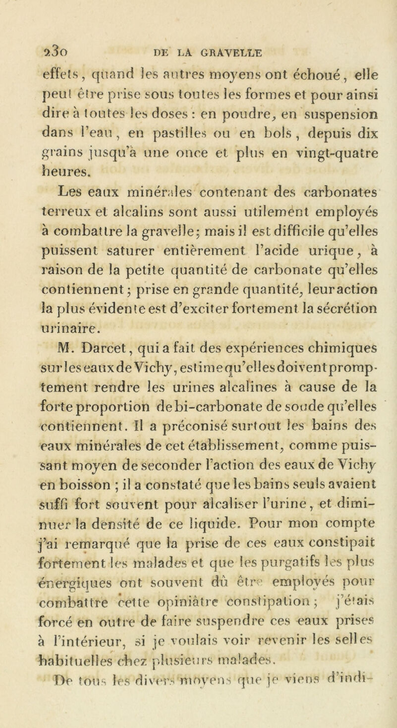 effets, quand les autres moyens ont échoué, elle peu! être prise sous toutes les formes et pour ainsi dire à toutes les doses : en poudre, en suspension dans l’eau , en pastilles ou en bols , depuis dix grains jusqu’à une once et plus en vingt-quatre heures. Les eaux minérales contenant des carbonates terreux et alcalins sont aussi utilement employés à combattre la gravelle; mais il est difficile qu’elles puissent saturer entièrement l’acide urique, à raison de la petite quantité de carbonate qu’elles contiennent; prise en grande quantité, leuraction la plus évidente est d’exciter fortement la sécrétion urinaire. M. Darcet, qui a fait des expériences chimiques sur les eaux de Vichy, estime qu’elles doiventpromp- tement rendre les urines alcalines à cause de la forte proportion debi-carbonate de soude qu’elles contiennent. Il a préconisé surtout les bains des eaux minérales de cet établissement, comme puis- sant moyen de seconder l’action des eaux de Vichy en boisson ; il a constaté que les bains seuls avaient suffi fort souvent pour alcaliser l’urine, et dimi- nuer la densité de ce liquide. Pour mon compte j’ai remarqué que la prise de ces eaux constipait fortement les malades et que les purgatifs les plus énergiques ont souvent dû être employés pour combattre cette opiniâtre constipation ; j’étais forcé en outre de faire suspendre ces eaux prises à l’intérieur, si je voulais voir revenir les selles habituelles chez plusieurs malades. De tous les divers'moyens que je viens d’indi-