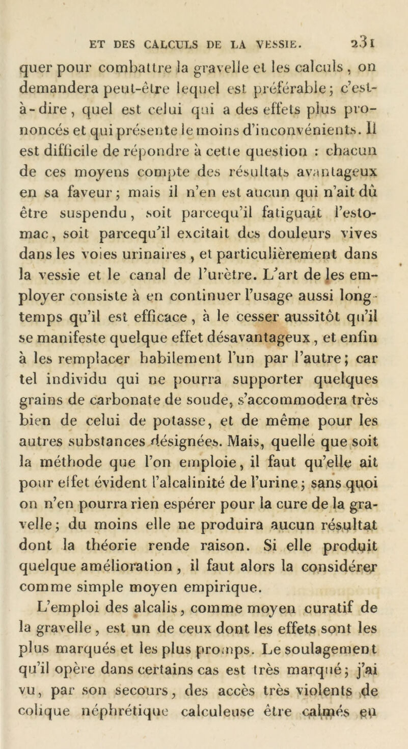 quer pour combattre la gravelie et les calculs , on demandera peut-être lequel est préférable ; c’est- à-dire, quel est celui qui a des effets plus pro- noncés et qui présente le moins d’inconvénients. Il est difficile de répondre à cette question : chacun de ces moyens compte des résultats avantageux en sa faveur; mais il n’en est aucun qui n’ait dû être suspendu, soit parcequ’il fatiguait l’esto- mac, soit parcequ'il excitait des douleurs vives dans les voies urinaires , et particulièrement dans la vessie et le canal de l’urètre. L'art de les em- ployer consiste à en continuer l’usage aussi long - temps qu’il est efficace, à le cesser aussitôt qu’il se manifeste quelque effet désavantageux, et enfin à les remplacer habilement l’un par l’autre; car tel individu qui ne pourra supporter quelques grains de carbonate de soude, s’accommodera très bien de celui de potasse, et de même pour les autres substances désignées. Mais, quelle que soit la méthode que l’on emploie, il faut qu’elle ait pour elfet évident l’alcalinité de l’urine; sans quoi on n’en pourra rien espérer pour la cure de la gra- velle ; du moins elle ne produira aucun résultat dont la théorie rende raison. Si elle produit quelque amélioration , il faut alors la considérer comme simple moyen empirique. L’emploi des alcalis, comme moyen curatif de la gravelie , est un de ceux dont les effets sont les plus marqués et les plus promps. Le soulagement qu’il opère dans certains cas est très marqué; j’ai vu, par son secours, des accès très violents de colique néphrétique calculeuse être calmés eu