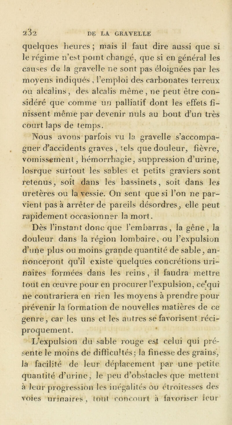 2^2 quelques heures ; mais il faut dire aussi que si le régime n’est point changé, que si en général les causes de la gravelle ne sont pas éloignées par les moyens indiqués , l’emploi des carbonates terreux ou alcalins, des alcalis même, ne peut être con- sidéré que comme un palliatif dont les effets fi- nissent même par devenir nuis au bout d’un très court laps de temps. Nous avons parfois vu la gravelle s’accompa- gner d’accidents graves , tels que douleur, fièvre, vomissement, hémorrhagie, suppression d’urine, losrque surtout les sables et petits graviers sont retenus, soit dans les bassinets, soit dans les uretères ou la vessie. On sent que si l’on ne par- vient pas à arrêter de pareils désordres, elle peut rapidement occasionner la mort. Dès l’instant donc que l’embarras, la gêne, la douleur dans la région lombaire, ou l’expulsion d’une plus ou moins grande quantité de sable, an- nonceront qu’il existe quelques concrétions uri- naires formées dans les reins, il faudra mettre tout en œuvre pour en procurer l’expulsion, ce'qui ne contrariera en rien les moyens à prendre pour prévenir la formation de nouvelles matières de ce genre, car les uns et les autres se favorisent réci- proquement. L’expulsion du sable rouge est celui qui pré- sente le moins de difficultés; la finesse des grains, la facilité de leur déplacement par une petite quantité d’urine, le peu d’obstacles que mettent à leur progression les inégalités ou étroitesses des voies urinaires, tout concourt à favoriser leur