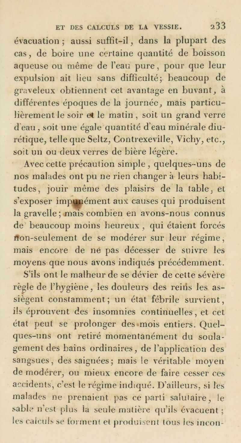 évacuation ; aussi suffit-il ; dans la plupart des cas, de boire une certaine quantité de boisson aqueuse ou même de l’eau pure, pour que leur expulsion ait lieu sans difficulté; beaucoup de graveleux obtiennent cet avantage en buvant, à différentes époques de la journée, mais particu- lièrement le soir et le matin , soit un grand verre d'eau , soit une égale quantité d’eau minérale diu- rétique, telle que Seltz, Contrexeville, Vichy, etc., soit un ou deux verres de bière légère. Avec cette précaution simple, quelques-uns de nos malades ont pu ne rien changer à leurs habi- tudes, jouir même des plaisirs de la table, et s’exposer impunément aux causes qui produisent lagravelle; mais combien en avons-nous connus de beaucoup moins heureux , qui étaient forcés rton-seulement de se modérer sur leur régime, mais encore de ne pas décesser de suivre les moyens que nous avons indiqués précédemment. S’ils ont le malheur de se dévier de cette sévère règle de l’hygiène, les douleurs des reiiis les as- siègent constamment; un état fébrile survient, ils éprouvent des insomnies continuelles, et cet état peut se prolonger des mois entiers. Quel- ques-uns ont retiré momentanément du soula- gement des bains ordinaires, de l’application des sangsues, des saignées; mais le véritable moyen de modérer, ou mieux encore de faire cesser ces accidents, c’est le régime indiqué. D’ailleurs, si les malades ne prenaient pas ce parti salutaire, le sable n’est plus ia seule matière qu’ils évacuent ; les calculs se forment et produisent tous les incon-