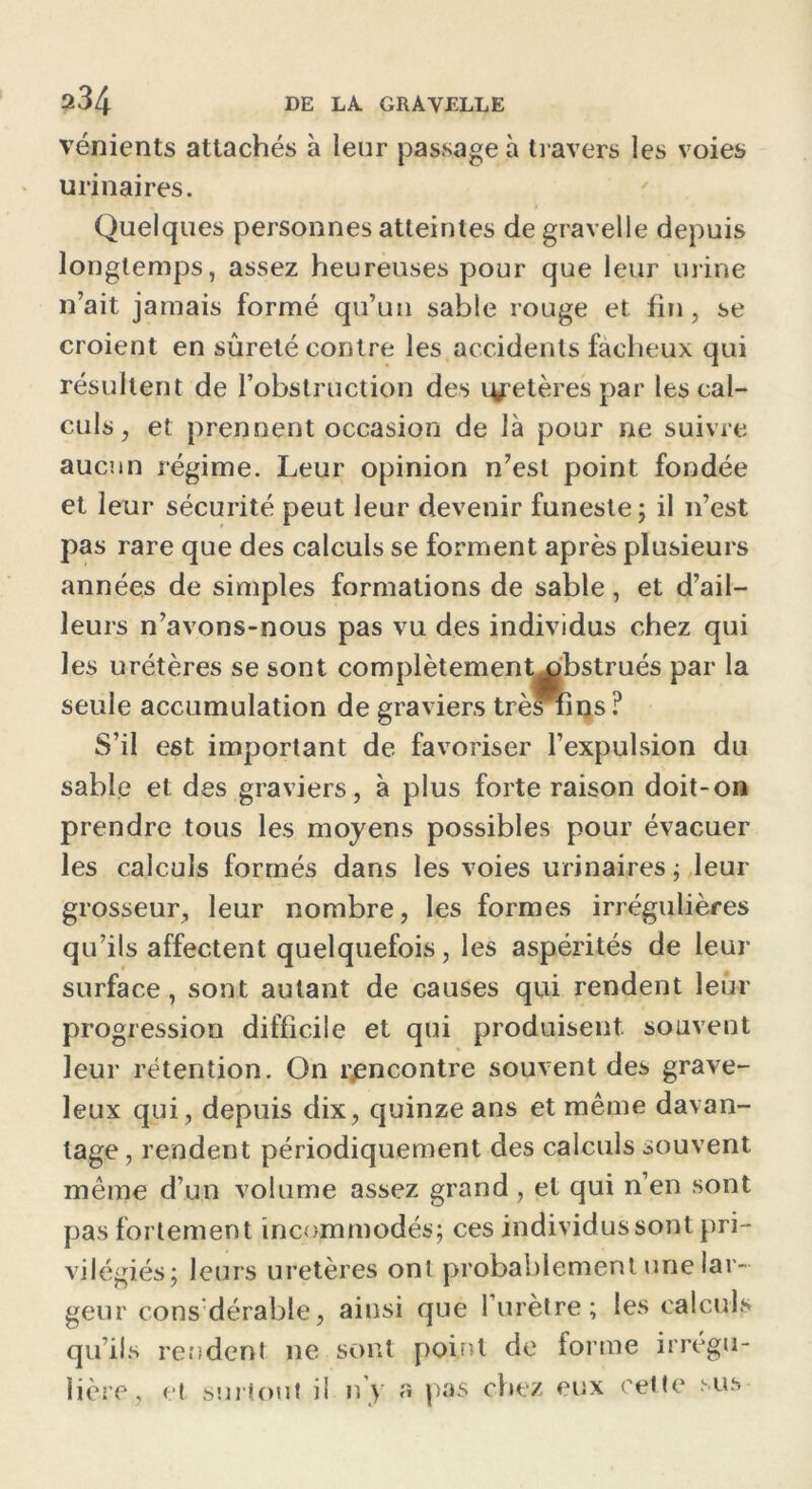 vénients attachés à leur passage à travers les voies urinaires. Quelques personnes atteintes de gravelle depuis longtemps, assez heureuses pour que leur urine n’ait jamais formé qu’un sable rouge et fin, se croient en sûreté contre les accidents fâcheux qui résultent de l’obstruction des i^etèrespar les cal- culs, et prennent occasion de là pour ne suivre aucun régime. Leur opinion n’est point fondée et leur sécurité peut leur devenir funeste; il n’est pas rare que des calculs se forment après plusieurs années de simples formations de sable, et d’ail- leurs n’avons-nous pas vu des individus chez qui les urétères se sont complètementx>bstrués par la seule accumulation de graviers trèslins? S’il est important de favoriser l’expulsion du sable et des graviers, à plus forte raison doit-on prendre tous les moyens possibles pour évacuer les calculs formés dans les voies urinaires ; leur grosseur, leur nombre, les formes irrégulières qu’ils affectent quelquefois, les aspérités de leur surface, sont autant de causes qui rendent leur progression difficile et qui produisent souvent leur rétention. On rencontre souvent des grave- leux qui, depuis dix, quinze ans et même davan- tage, rendent périodiquement des calculs souvent même d’un volume assez grand, et qui n’en sont pas fortement incommodés; ces individus sont pri- vilégiés; leurs uretères ont probablement une lar- geur cons dérable, ainsi que 1 urètre; les calculs qu’ils rendent ne sont point de forme irrégu- lière, et surtout il n'y a pas chez eux cette sus