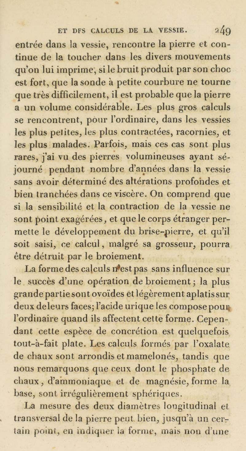 entrée dans la vessie, rencontre la pierre et con- tinue de la toucher dans les divers mouvements qu’on lui imprime, si le bruit produit par son choc est fort, que la sonde à petite courbure ne tourne que très difficilement, il est probable que la pierre a un volume considérable. Les plus gros calculs se rencontrent, pour l’ordinaire, dans les vessies les plus petites, les plus contractées, racornies, et les plus malades. Parfois, mais ces cas sont plus rares, j’ai vu des pierres volumineuses ayant sé- journé pendant nombre d’années dans la vessie sans avoir déterminé des altérations profondes et bien tranchées dans ce viscère. On comprend que si la sensibilité et la contraction de la vessie ne sont point exagérées, et que le corps étranger per- mette le développement du brise-pierre, et qu’il soit saisi, ce calcul, malgré sa grosseur, pourra être détruit par le broiement. La forme des calculs n*est pas sans influence sur le succès d’une opération de broiement - la plus grande partie sont ovoïdes et légèrement aplatissur deux deleurs faces; l’acide urique les compose pourç l’ordinaire quand ils affectent cette forme. Cepen- dant cette espèce de concrétion est quelquefois tout-à-fait plate. Les calculs formés par l’oxalate de chaux sont arrondis et mamelonés, tandis que nous remarquons que ceux dont le phosphate de chaux, d’ammoniaque et de magnésie, forme la base, sont irrégulièrement sphériques. La mesure des deux diamètres longitudinal et transversal de la pierre peut bien, jusqu’à un cer- tain point, en indiquer ia forme, mais non d’une