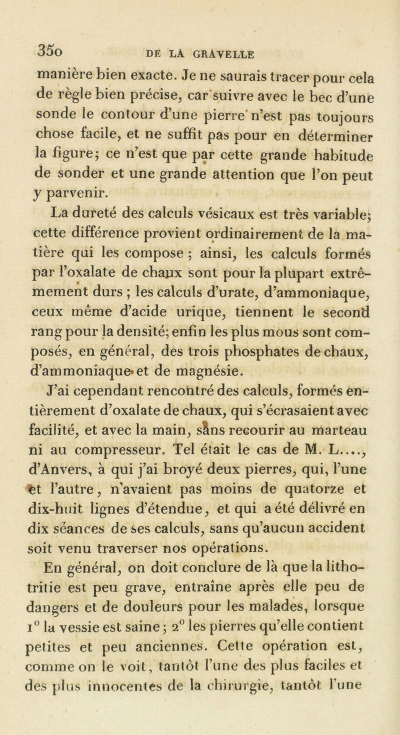 manière bien exacte. Je ne saurais tracer pour cela de règle bien précise, car suivre avec le bec d’une sonde le contour d’une pierre'n’est pas toujours chose facile, et ne suffit pas pour en déterminer la figure; ce n’est que par cette grande habitude de sonder et une grande attention que l’on peut y parvenir. La dureté des calculs vésicaux est très variable; cette différence provient ordinairement de la ma- tière qui les compose ; ainsi, les calculs formés par l’oxalate de chaux sont pour la plupart extrê- mement durs ; les calculs d’urate, d’ammoniaque, ceux même d’acide urique, tiennent le second rang pour la densité; enfin les plus mous sont com- posés, en général, des trois phosphates de chaux, d’ammoniaque»et de magnésie. J’ai cependant rencontré des calculs, formés en- tièrement d’oxalate de chaux, qui s’écrasaient avec facilité, et avec la main, sÜns recourir au marteau ni au compresseur. Tel était le cas de M. L...., d’Anvers, à qui j’ai broyé deux pierres, qui, l’une fct l’autre, n’avaient pas moins de quatorze et dix-huit lignes d’étendue, et qui a été délivré en dix séances de ses calculs, sans qu’aucun accident soit venu traverser nos opérations. En général, on doit conclure de là que la litho- tritie est peu grave, entraîne après elle peu de dangers et de douleurs pour les malades, lorsque i° la vessie est saine ; 2° les pierres qu’elle contient petites et peu anciennes. Cette opération est, comme on le voit, tantôt l’une des plus faciles et des plus innocentes de la chirurgie, tantôt l’une