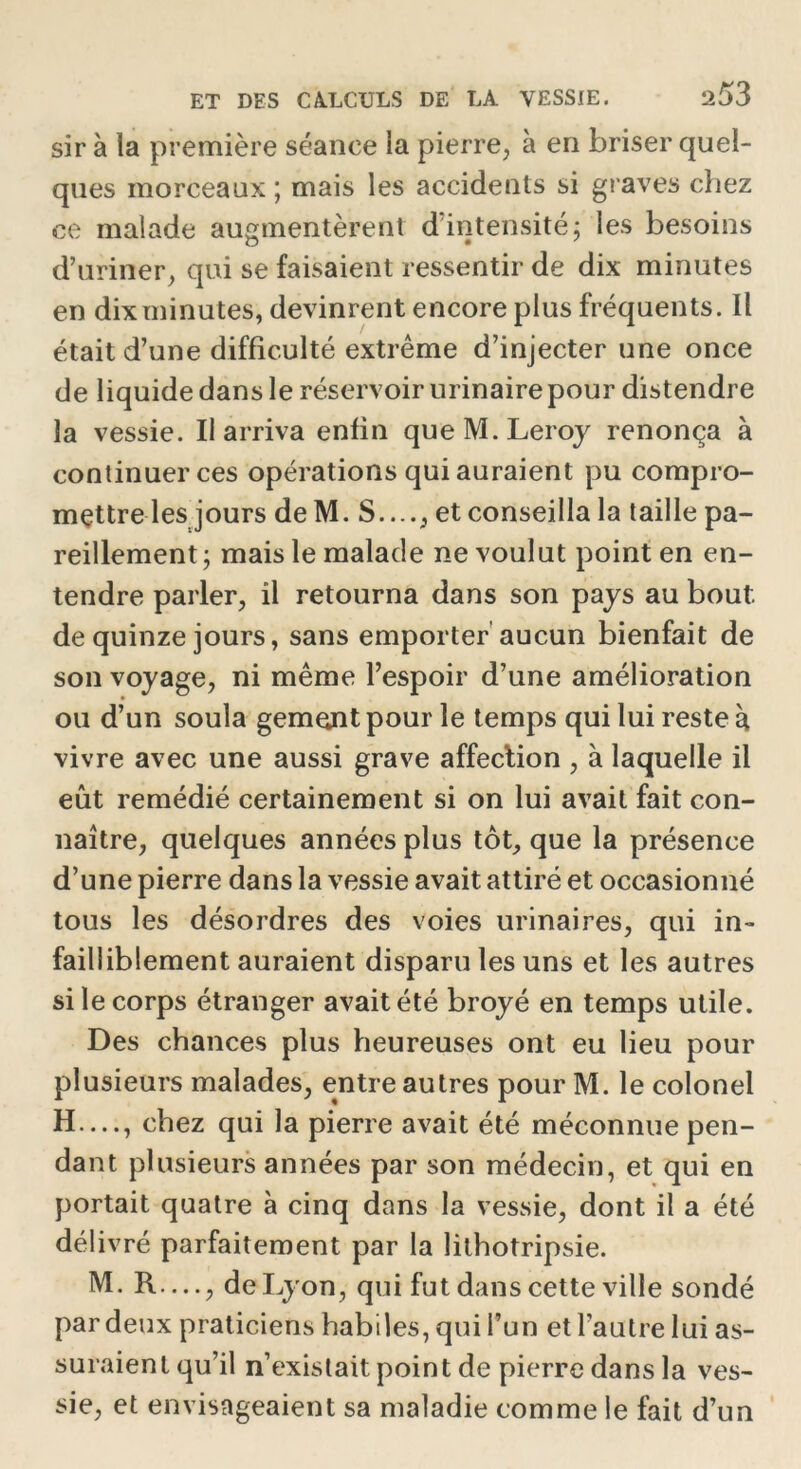 sir à la première séance la pierre, à en briser quel- ques morceaux ; mais les accidents si graves chez ce malade augmentèrent d intensité; les besoins d’uriner, qui se faisaient ressentir de dix minutes en dix minutes, devinrent encore plus fréquents. Il était d’une difficulté extrême d’injecter une once de liquide dans le réservoir urinaire pour distendre la vessie. Il arriva enfin que M. Leroy renonça à continuer ces opérations qui auraient pu compro- mettre lesjours de M. S...., et conseilla la taille pa- reillement; mais le malade ne voulut point en en- tendre parler, il retourna dans son pays au bout de quinze jours, sans emporter aucun bienfait de son voyage, ni même l’espoir d’une amélioration ou d’un soula gemçnt pour le temps qui lui reste à vivre avec une aussi grave affection , à laquelle il eût remédié certainement si on lui avait fait con- naître, quelques années plus tôt, que la présence d’une pierre dans la vessie avait attiré et occasionné tous les désordres des voies urinaires, qui in- failliblement auraient disparu les uns et les autres si le corps étranger avait été broyé en temps utile. Des chances plus heureuses ont eu lieu pour plusieurs malades, entre autres pour M. le colonel H —, chez qui la pierre avait été méconnue pen- dant plusieurs années par son médecin, et qui en portait quatre à cinq dans la vessie, dont il a été délivré parfaitement par la lithotripsie. M. R —, de Lyon, qui fut dans cette ville sondé par deux praticiens habiles, qui l’un et l’autre lui as- suraient qu’il n’existait point de pierre dans la ves- sie, et envisageaient sa maladie comme le fait d’un