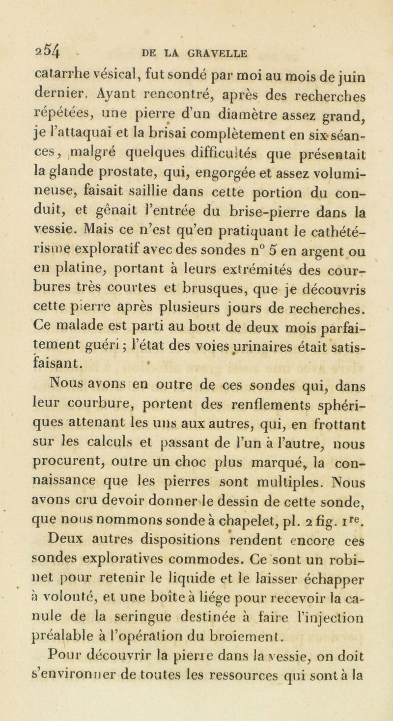 2 54 catarrhe vésical, fut sondé par moi au mois de juin dernier. Ayant rencontré, après des recherches répétées, une pierre d’un diamètre assez grand, je l’attaquai et la brisai complètement en six-séan- ces, malgré quelques difficultés que présentait la glande prostate, qui, engorgée et assez volumi- neuse, faisait saillie dans cette portion du con- duit, et gênait l’entrée du brise-pierre dans la vessie. Mais ce n’est qu’en pratiquant le cathété- risme exploratif avec des sondes n° 5 en argent ou en platine, portant à leurs extrémités des cour- bures très courtes et brusques, que je découvris cette pierre après plusieurs jours de recherches. Ce malade est parti au bout de deux mois parfai- tement guéri ; l’état des voies urinaires était satis- faisant. Nous avons en outre de ces sondes qui, dans leur courbure, portent des renflements sphéri- ques attenant les uns aux autres, qui, en frottant sur les calculs et passant de l’un à l’autre, nous procurent, outre un choc plus marqué, la con- naissance que les pierres sont multiples. Nous avons cru devoir donner le dessin de cette sonde, que nous nommons sonde à chapelet, pl. 2 fig. ire. Deux autres dispositions rendent encore ces sondes exploratives commodes. Ce sont un robi- net pour retenir le liquide et le laisser échapper à volonté, et une boîte à liège pour recevoir la ca- nule de la seringue destinée à faire l’injection préalable à l’opération du broiement. Pour découvrir la pierre dans la vessie, on doit s’environner de toutes les ressources qui sont h la