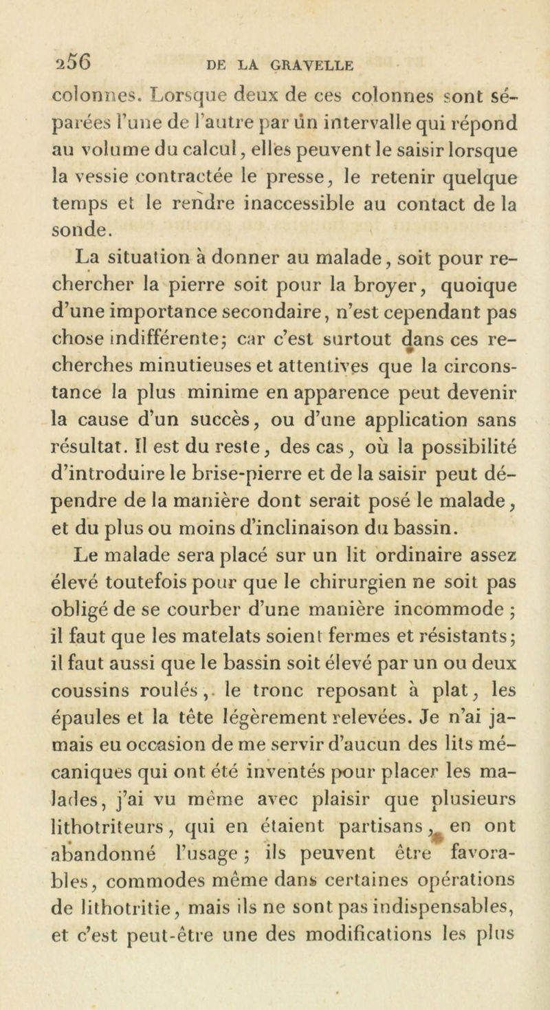 ‘i56 colonnes. Lorsque deux de ces colonnes sont sé- parées l’une de l’autre par ün intervalle qui répond au volume du calcul, elles peuvent le saisir lorsque la vessie contractée le presse, le retenir quelque temps et le rendre inaccessible au contact de la sonde. La situation à donner au malade, soit pour re- chercher la pierre soit pour la broyer, quoique d’une importance secondaire, n’est cependant pas chose indifférente; car c’est surtout dans ces re- cherches minutieuses et attent ives que la circons- tance la plus minime en apparence peut devenir la cause d’un succès, ou d’une application sans résultat. îl est du reste, des cas, où la possibilité d’introduire le brise-pierre et de la saisir peut dé- pendre de la manière dont serait posé le malade, et du plus ou moins d’inclinaison du bassin. Le malade sera placé sur un lit ordinaire assez élevé toutefois pour que le chirurgien ne soit pas obligé de se courber d’une manière incommode ; il faut que les matelats soient fermes et résistants; il faut aussi que le bassin soit élevé par un ou deux coussins roulés,, le tronc reposant à plat, les épaules et la tête légèrement relevées. Je n’ai ja- mais eu occasion de me servir d’aucun des lits mé- caniques qui ont été inventés pour placer les ma- lades, j’ai vu même avec plaisir que plusieurs lithotriteurs, qui en étaient partisans,^ en ont abandonné l’usage ; ils peuvent être favora- bles, commodes même dans certaines opérations de lithotritie, mais ils ne sont pas indispensables, et c’est peut-être une des modifications les plus