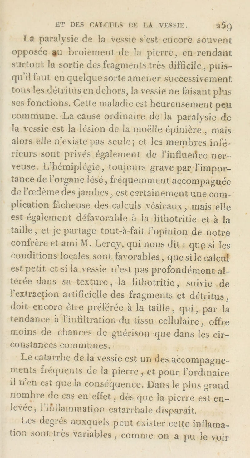 La paralysie de la vessie s’est encore souvent opposée âu broiement de la pierre, en rendant surtout la sortie des fragments très difficile, puis- qu’il faut en quelque sorte amener successivement tous les détritus en dehors, la vessie ne faisant plus ses fonctions. Cette maladie est heureusement peu commune. La cause ordinaire de la paralysie de la vessie est la lésion de la moëlîe épinière, mais alors elle n’existe pas seule; et les membres infé- rieurs sont privés également de l’influence ner- veuse, L'hémiplégie , toujours grave par l’impor- tance de l’organe lésé, fréquemment accompagnée de l’œdème des jambes, est certainement une com- plication fâcheuse des calculs vésicaux, mais elle est également défavorable à la iilhotritie et à la taille, et je partage tout-à-fait l’opinion de notre confrère et ami M. Leroy, qui nous dit : quç si les conditions locales sont favorables, que si le calcul est petit et si la vessie n’est pas profondément al- térée dans sa texture, la Iilhotritie, suivie de l’extraction artificielle des fragments et détritus doit encore être préférée à la taille, qui, par la tendance à l’infiltration du tissu cellulaire, offre moins de chances de guérison que dans les cir- constances communes. Le catarrhe de la vessie est un des accompagne- ments fréquents de la pierre, et pour l’ordinaire il n’en est que la conséquence. Dans le plus grand nombre de cas en effet, dès que la pierre est en- levée, i inflammation catarrhale disparaît. Les degrés auxquels peut exister cette inflama- lion sont très variables , comme on a pu le voir
