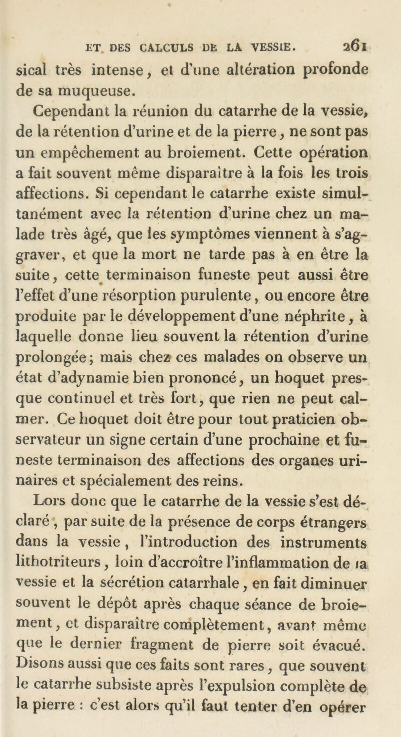 sical très intense, et d’une altération profonde de sa muqueuse. Cependant la réunion du catarrhe de la vessie, de la rétention d’urine et de la pierre, ne sont pas un empêchement au broiement. Cette opération a fait souvent même disparaître à la fois les trois affections. Si cependant le catarrhe existe simul- tanément avec la rétention d’urine chez un ma- lade très âgé, que les symptômes viennent à s’ag- graver, et que la mort ne tarde pas à en être la suite, cette terminaison funeste peut aussi être l’effet d’une résorption purulente, ou encore être produite par le développement d’une néphrite, à laquelle donne lieu souvent la rétention d’urine prolongée; mais chez- ces malades on observe un état d’adynamie bien prononcé, un hoquet pres- que continuel et très fort, que rien ne peut cal- mer. Ce hoquet doit être pour tout praticien ob- servateur un signe certain d’une prochaine et fu- neste terminaison des affections des organes uri- naires et spécialement des reins. Lors donc que le catarrhe de la vessie s’est dé- claré , par suite de la présence de corps étrangers dans la vessie, l’introduction des instruments lithotriteurs, loin d’accroître l’inflammation de /a vessie et la sécrétion catarrhale, en fait diminuer souvent le dépôt après chaque séance de broie- ment, et disparaître complètement, avant même que le dernier fragment de pierre soit évacué. Disons aussi que ces faits sont rares, que souvent le catarrhe subsiste après l’expulsion complète de la pierre : c’est alors qu’il faut tenter d’en opérer