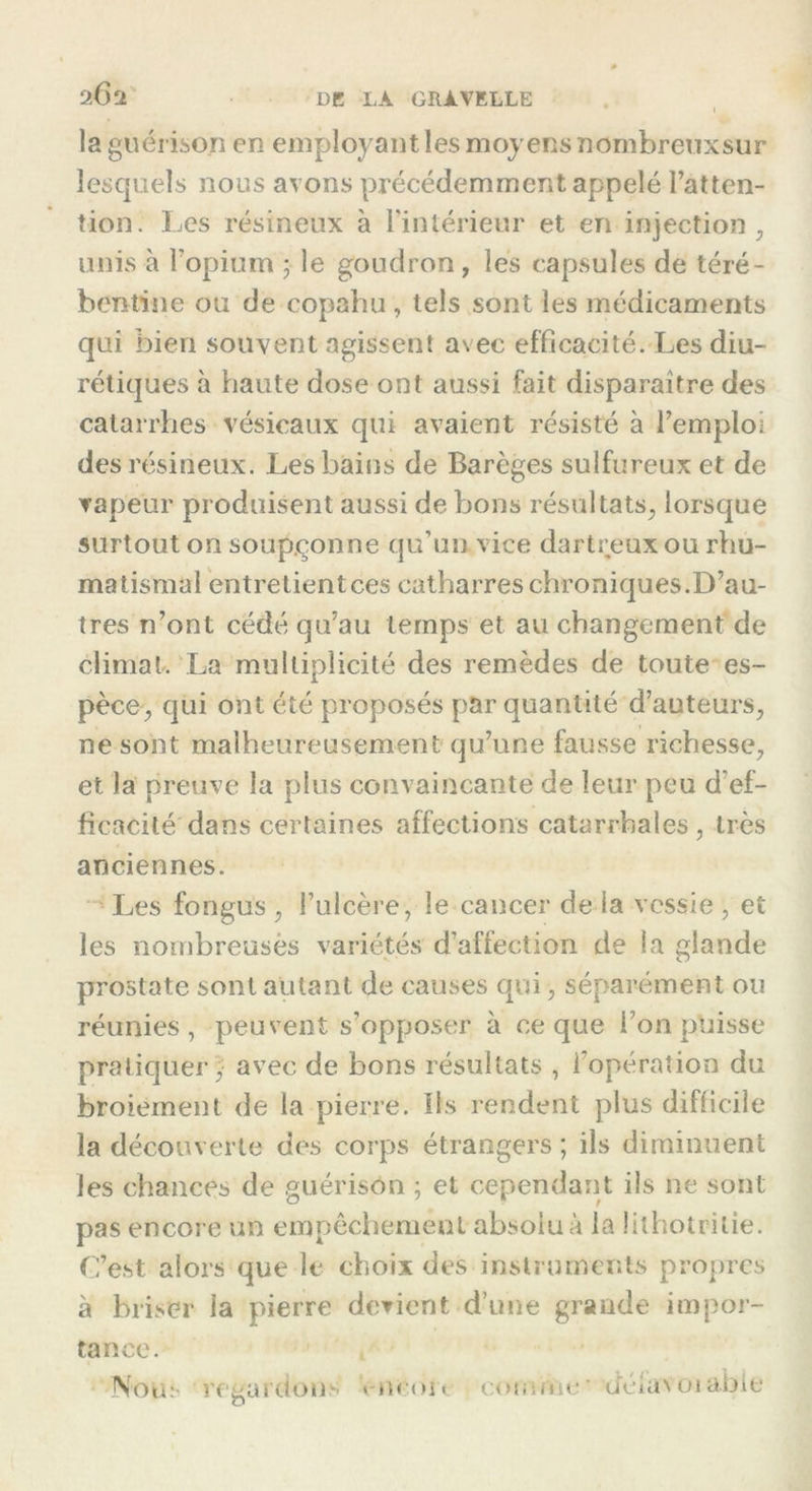 2.6 rl la guérison en employant les moyens nombreuxsur lesquels nous avons précédemment appelé l’atten- tion. Les résineux à l’intérieur et en injection, unis à l’opium • le goudron, les capsules de téré- bentine ou de copahu, tels sont les médicaments qui bien souvent agissent avec efficacité. Les diu- rétiques à haute dose ont aussi fait disparaître des catarrhes vésicaux qui avaient résisté à l’emploi des résineux. Les bains de Barèges sulfureux et de vapeur produisent aussi de bons résultats, lorsque surtout on soupçonne qu’un vice dartreux ou rhu- matismal entrelientces catharres chroniques.D’au- tres n’ont cédé qu’au temps et au changement de climat. La multiplicité des remèdes de toute es- pèce, qui ont été proposés par quantité d’auteurs, ne sont malheureusement qu’une fausse richesse, et la preuve la plus convaincante de leur peu d’ef- ficacité dans certaines affections catarrhales, très anciennes. Les fongus , l’ulcère, le cancer de la vessie , et les nombreusès variétés d’affection de la glande prostate sont autant de causes qui, séparément ou réunies, peuvent s’opposer à ce que bon puisse pratiquer, avec de bons résultats , l’opération du broiement de la pierre. Ils rendent plus difficile la découverte des corps étrangers ; ils diminuent les chances de guérison ; et cependant ils ne sont pas encore un empêchement absolu à la Üthotritie. C’est alors que le choix des instruments propres à briser la pierre devient d’une grande impor- tance. Nbus regardons * m ou comme deiavoiabie