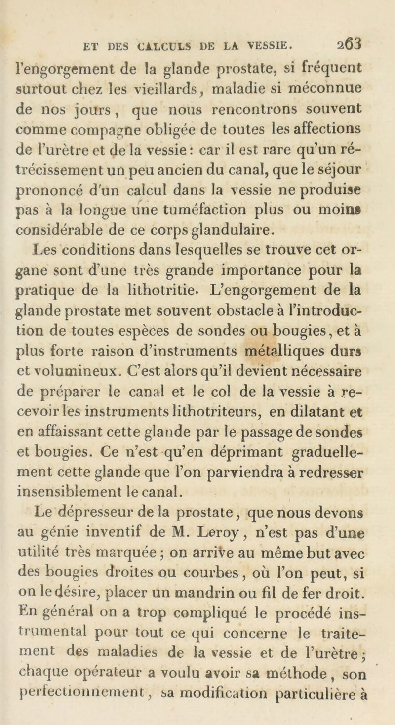 l’engorgement de la glande prostate, si fréquent surtout chez les vieillards, maladie si méconnue de nos jours , que nous rencontrons souvent comme compagne obligée de toutes les affections de l’urètre et de la vessie : car il est rare qu’un ré- trécissement un peu ancien du canal, que le séjour prononcé d'un calcul dans la vessie ne produise pas à la longue une tuméfaction plus ou moins considérable de ce corps glandulaire. Les conditions dans lesquelles se trouve cet or- gane sont d’une très grande importance pour la pratique de la lithotritie. L’engorgement de la glande prostate met souvent obstacle à l’introduc- tion de toutes espèces de sondes ou bougies, et à plus forte raison d’instruments métalliques durs et volumineux. C’est alors qu’il devient nécessaire de préparer le canal et le col de la vessie à re- cevoir les instruments lithotriteurs, en dilatant et en affaissant cette glande par le passage de sondes et bougies. Ce n’est qu’en déprimant graduelle- ment cette glande que l’on parviendra à redresser insensiblement le canal. Le dépresseur de la prostate, que nous devons au génie inventif de M. Leroy, n’est pas d’une utilité très marquée ; on arrive au même but avec des bougies droites ou courbes, où l’on peut, si on le désire, placer un mandrin ou fil de fer droit. Ln générai on a trop compliqué le procédé ins- trumental pour tout ce qui concerne le traite- ment des maladies de la vessie et de l’urètre ; chaque opérateur a voulu avoir sa méthode, son perfectionnement, sa modification particulière à