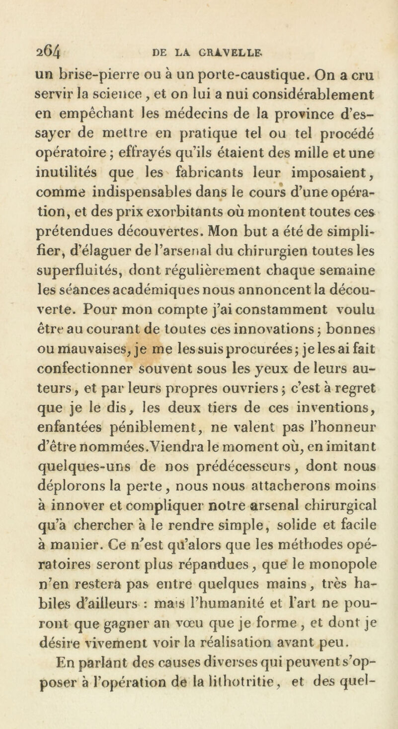 un brise-pierre ou à un porte-caustique. On a cru servir la science, et on lui a nui considérablement en empêchant les médecins de la province d’es- sayer de mettre en pratique tel ou tel procédé opératoire ; effrayés qu’ils étaient des mille et une inutilités que les fabricants leur imposaient, comme indispensables dans le cours d’une opéra- tion, et des prix exorbitants où montent toutes ces prétendues découvertes. Mon but a été de simpli- fier, d’élaguer de l’arsenal du chirurgien toutes les superfluités, dont régulièrement chaque semaine les séances académiques nous annoncent la décou- verte. Pour mon compte j’ai constamment voulu être au courant de toutes ces innovations ; bonnes ou mauvaises, je me les suis procurées; je les ai fait confectionner souvent sous les yeux de leurs au- teurs , et par leurs propres ouvriers ; c’est à regret que je le dis, les deux tiers de ces inventions, enfantées péniblement, ne valent pas l’honneur d’être nommées.Viendra le moment où, en imitant quelques-uns de nos prédécesseurs, dont nous déplorons la perte, nous nous attacherons moins à innover et compliquer notre arsenal chirurgical qu’à chercher à le rendre simple, solide et facile à manier. Ce n'est qu’alors que les méthodes opé- ratoires seront plus répandues, que le monopole n’en restera pas entre quelques mains, très ha- biles d’ailleurs : mais l’humanité et l’art ne pou- ront que gagner an vœu que je forme , et dont je désire vivement voir la réalisation avant peu. En parlant des causes diverses qui peuvent s’op- poser à l’opération de la lilhotritie, et des quel-