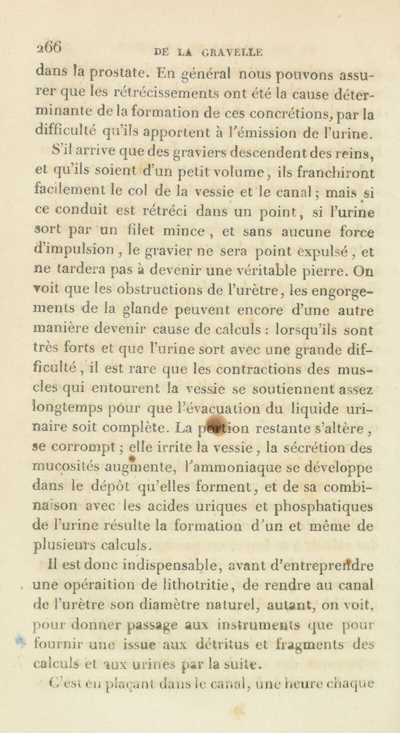 dans la prostate. En général nous pouvons assu- rer que les rétrécissements ont été la cause déter- minante de la formation de ces concrétions, par la difficulté qu’ils apportent à l’émission de l’urine. S’il arrive que des graviers descendent des reins, et qu’ils soient d’un petit volume, ils franchiront facilement le col de la vessie et le canal ; mais si ce conduit est rétréci dans un point, si l’urine sort par un filet mince , et sans aucune force d’impulsion , le gravier ne sera point expulsé , et ne tardera pas à devenir une véritable pierre. On voit que les obstructions de l’urètre, les engorge- ments de la glande peuvent encore d’une autre manière devenir cause de calculs : lorsqu’ils sont très forts et que l’urine sort avec une grande dif- ficulté , il est rare que les contractions des mus- cles qui entourent la vessie se soutiennent assez longtemps pour que l’évacuation du liquide uri- naire soit complète. La pShion restante s’altère , se corrompt ; elle irrite la vessie, la sécrétion des mucosités augmente, l’ammoniaque se développe dans le dépôt qu’elles forment, et de sa combi- naison avec les acides uriques et phosphatiques de 1’ urine résulte la formation d’un et même de plusieurs calculs. / II est donc indispensable, avant d’entrepreiîdre une opération de lithotritie, de rendre au canal de l’urètre son diamètre naturel, autant, on voit, pour donner passage aux instruments que pour fournir une issue aux détritus et fragments des calculs et aux urines par la suite. C’est en plaçant dans le canal, une heure chaque