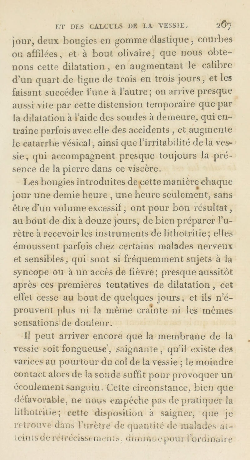 jour, deux bougies en gomme élastique , courbes ou affilées, et à bout olivaire, que nous obte- nons cette dilatation , en augmentant le calibre d’un quart de ligne de trois en trois jours, et les faisant succéder l’une à l’autre; on arrive presque aussi vite par cette distension temporaire que par la dilatation à l’aide des sondes à demeure, qui en- traîne parfois avec elle des accidents , et augmente le catarrhe vésical, ainsi que l’irritabilité de la ves- sie, qui accompagnent presque toujours la pré- sence de la pierre dans ce viscère. Les bougies introduites de cette manière chaque jour une demie heure , une heure seulement, sans être d’un volume excessif, ont pour bon résultat, au bout de dix à douze jours, de bien préparer l’u- rètre à recevoir les instruments de lithotritie; elles émoussent parfois chez certains malades nerveux et sensibles, qui sont si fréquemment sujets a la syncope ou a un accès de lièvre; presque aussitôt après ces premières tentatives de dilatation, cet effet cesse au bout de quelques jours, et ils n’é- prouvent plus ni la même crainte ni les mêmes sensations de douleur. Il peut arriver encore que la membrane de la vessie soit fongueuse, saignante, qu’il existe des varices au pourtour du col de la vessie ; le moindre contact alors de la sonde suffit pour provoquer un écoulement sanguin. Cette circonstance, bien que défa vovable, ne nous empêche pas de pratiquer la lithotritie; cette disposition à saigner, que je retrouve dans l’urètre de quantité de malades at- teintsde retrécissemenis, rîimir.uepour 1 ordinaire