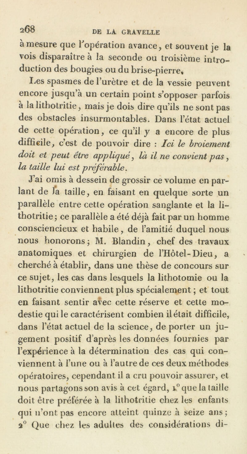 2^8 DE GRAVELLE à mesure que l'opération avance, et souvent je la vois disparaître à la seconde ou troisième intro- duction des bougies ou du brise-pierre* I^es spasmes de l’urètre et de la vessie peuvent encore jusqu’à un certain point s’opposer parfois à la lithotritie, mais je dois dire qu’ils ne sont pas des obstacles insurmontables. Dans l’état actuel de cette opération, ce qu’il y a encore de plus difficile, c’est de pouvoir dire : Ici le broiement doit et peut être appliqué, là il ne convient pas, la taille lui est pi'éjerable. J’ai omis à dessein de grossir ce volume en par- lant de J*a taille, en faisant en quelque sorte un parallèle entre cette opération sanglante et la Ii- thotritie j ce parallèle a été déjà fait par un homme consciencieux et habile, de l’amitié duquel nous nous honorons ; M. Blandin, chef des travaux anatomiques et chirurgien de l’Hôtel-Dieu, a cherché à établir, dans une thèse de concours sur ce sujet, les cas dans lesquels la lithotomie ou la lithotritie conviennent plus spécialement ; et tout en faisant sentir avec cette réserve et cette mo- destie qui le caractérisent combien il était difficile, dans l’état actuel de la science, de porter un ju- gement positif d’après les données fournies par l’expérience à la détermination des cas qui con- viennent à l’une ou à l’autre de ces deux méthodes opératoires, cependant il a cru pouvoir assurer, et nous partagonsson avis à cet égard, i° que la taille doit être préférée à la lithotritie chez les enfants qui n’ont pas encore atteint quinze à seize ans ; â° Que chez les adultes des considérations di-