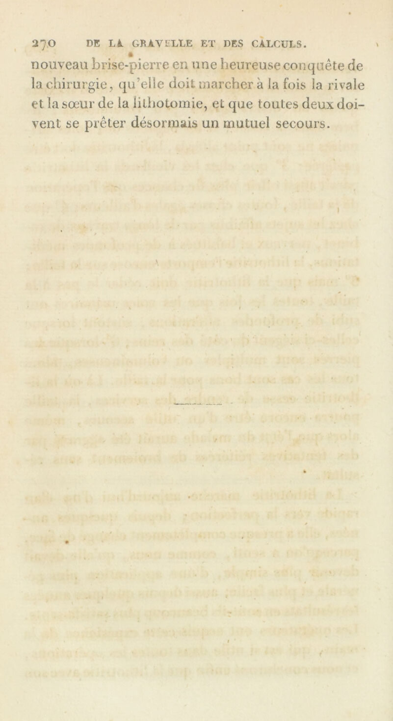 nouveau brise-pierre en une heureuse conquête de la chirurgie, qu'elle doit marcher à la fois la rivale et la sœur de la lithotomie, et que toutes deux doi- vent se prêter désormais un mutuel secours. A I