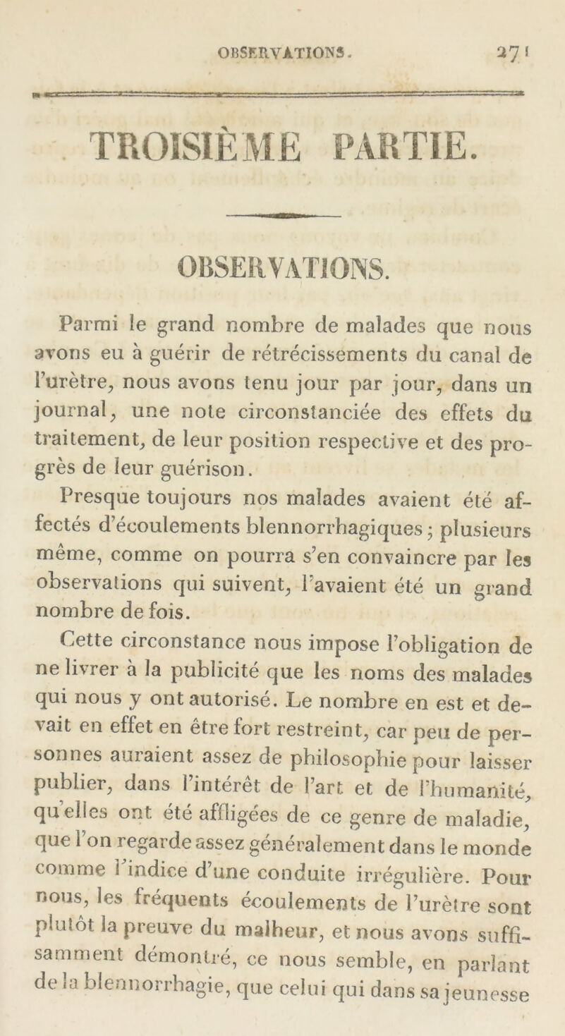 TROISIÈME PARTIE. OBSERVATIONS. Parmi le grand nombre de malades que nous avons eu à guérir de rétrécissements du canal de l'urètre, nous avons tenu jour par jour, dans un journal, une note circonstanciée des effets du traitement, de leur position respective et des pro- grès de leur guérison. Presque toujours nos malades avaient été af- fectés d écoulements blennorrhagiques ; plusieurs même, comme on pourra s’en convaincre par les observations qui suivent, l’avaient été un grand nombre de fois. Cette circonstance nous impose l’obligation de ne livrer à la publicité que les noms des malades qui nous y ont autorisé. Le nombre en est et de- a ait en effet en etre fort restreint, car peu de per- sonnes auraient assez de philosophie pour laisser publier, dans 1 interet de l’art et de 1 humanité, quelles ont. été affligées de ce genre de maladie, que Ion regarde assez généralement dans le monde comme i indice d’une conduite irrégulière. Pour nous, les fréquents écoulements de l’urètre sont plutôt la preuve du malheur, et nous avons suffi- samment démontré, ce nous semble, en parlant de la blennorrhagie, que celui qui dans sa jeunesse