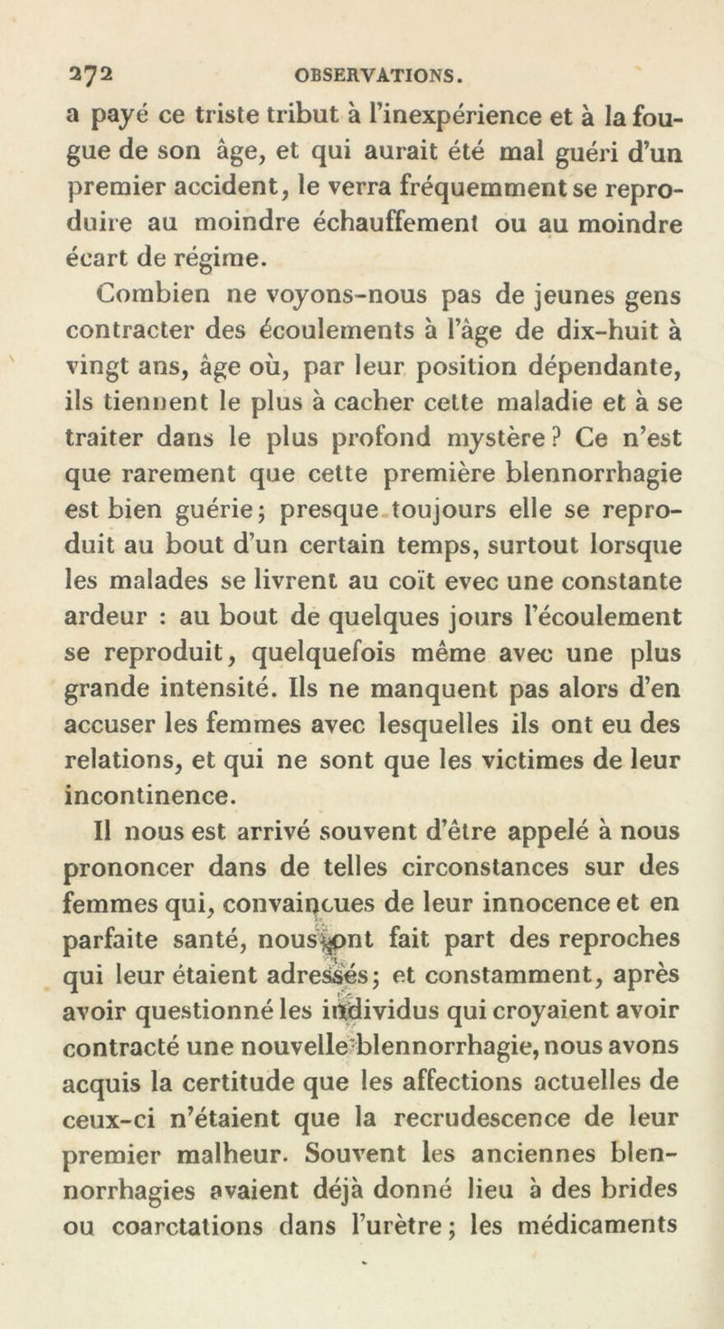 a payé ce triste tribut à l’inexpérience et à la fou- gue de son âge, et qui aurait été mal guéri d’un premier accident, le verra fréquemment se repro- duire au moindre échauffement ou au moindre écart de régime. Combien ne voyons-nous pas de jeunes gens contracter des écoulements à l’âge de dix-huit à vingt ans, âge où, par leur position dépendante, ils tiennent le plus à cacher cette maladie et à se traiter dans le plus profond mystère ? Ce n’est que rarement que cette première blennorrhagie est bien guérie; presque toujours elle se repro- duit au bout d’un certain temps, surtout lorsque les malades se livrent au coït evec une constante ardeur : au bout de quelques jours l’écoulement se reproduit, quelquefois même avec une plus grande intensité. Ils ne manquent pas alors d’en accuser les femmes avec lesquelles ils ont eu des relations, et qui ne sont que les victimes de leur incontinence. Il nous est arrivé souvent d’être appelé à nous prononcer dans de telles circonstances sur des femmes qui, convaincues de leur innocence et en parfaite santé, nous^pnt fait part des reproches qui leur étaient adressés; et constamment, après avoir questionné les individus qui croyaient avoir contracté une nouvelle-blennorrhagie, nous avons acquis la certitude que les affections actuelles de ceux-ci n’étaient que la recrudescence de leur premier malheur. Souvent les anciennes blen- norrhagies avaient déjà donné lieu à des brides ou coarctations dans l’urètre ; les médicaments