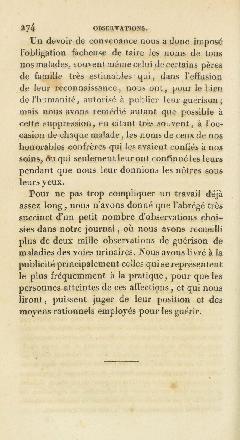 Un devoir de convenance nous a donc imposé l’obligation fâcheuse de taire les noms de tous nos malades, souvent même celui de certains pères de famille très estimables qui, dans l'effusion de leur reconnaissance, nous ont, pour le bien de l’humanité, autorisé à publier leur guérison; mais nous avons remédié autant que possible à cette suppression, en citant très souvent, à l'oc- casion de chaque malade, les noms de ceux de nos honorables confrères qui les avaient confiés à nos soins, ou qui seulement leur ont continué les leurs pendant que nous leur donnions les nôtres sous leurs yeux. Pour ne pas trop compliquer un travail déjà assez long, nous n’avons donné que l’abrégé très succinct d’un petit nombre d’observations choi- sies dans notre journal, où nous avons recueilli plus de deux mille observations de guérison de maladies des voies urinaires. Nous avons livré à la publicité principalement celles qui se représentent le plus fréquemment à la pratique, pour que les personnes atteintes de ces affections, et qui nous liront, puissent juger de leur position et des moyens rationnels employés pour les guérir.