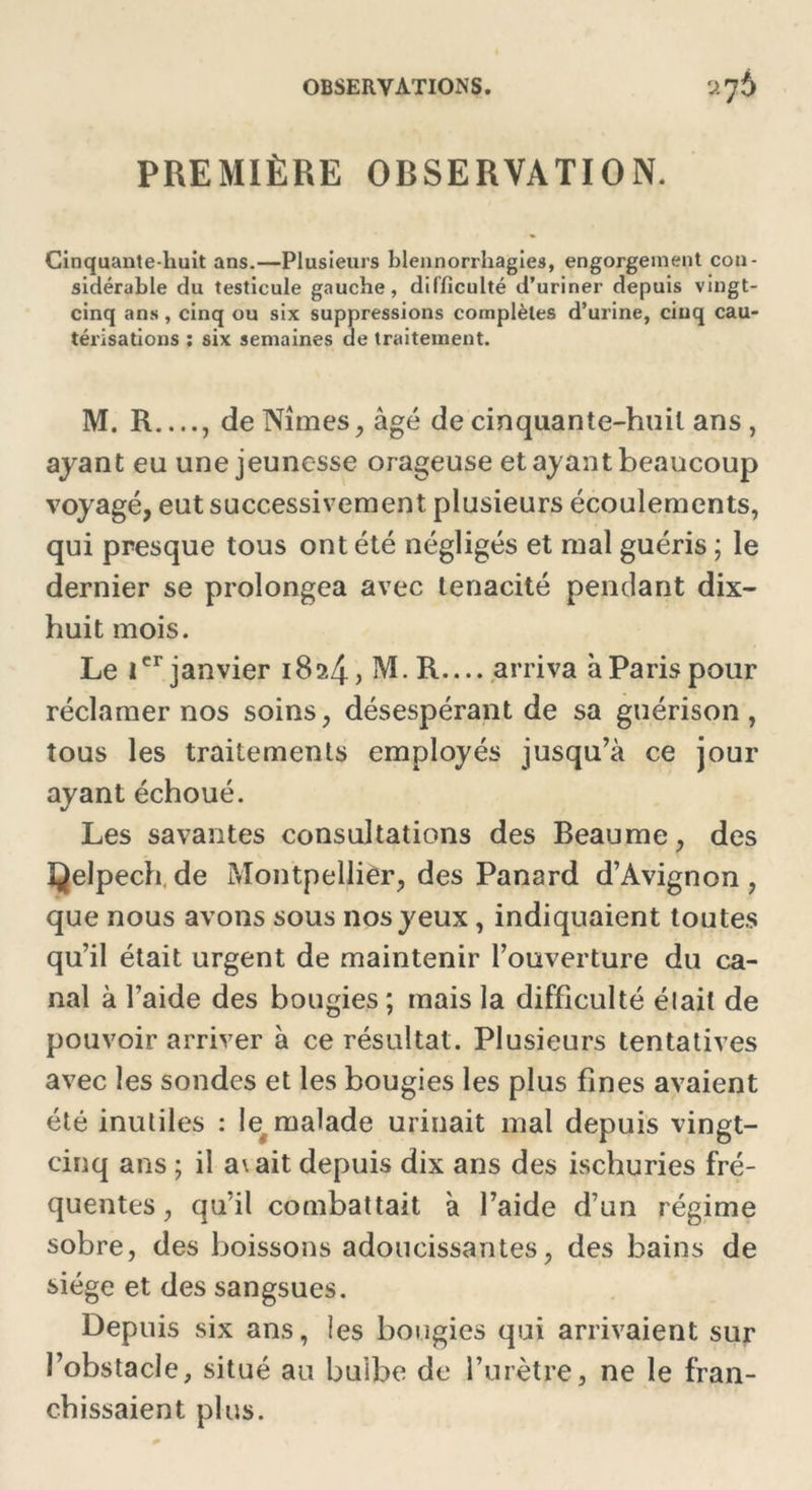 PREMIÈRE OBSERVATION. Cinquante-huit ans.—Plusieurs blennorrhagies, engorgement con- sidérable du testicule gauche, difficulté d’uriner depuis vingt- cinq ans, cinq ou six suppressions complètes d’urine, cinq cau- térisations : six semaines de traitement. M. R , de Nîmes, âgé de cinquante-huit ans, ayant eu une jeunesse orageuse et ayant beaucoup voyagé, eut successivement plusieurs écoulements, qui presque tous ont été négligés et mal guéris ; le dernier se prolongea avec ténacité pendant dix- huit mois. Le 1er janvier 1824? M.R—arriva à Paris pour réclamer nos soins, désespérant de sa guérison, tous les traitements employés jusqu’à ce jour ayant échoué. Les savantes consultations des Beaume, des Qelpech,de Montpellier, des Panard d’Avignon, que nous avons sous nos yeux, indiquaient toutes qu’il était urgent de maintenir l’ouverture du ca- nal à faide des bougies ; mais la difficulté élait de pouvoir arriver à ce résultat. Plusieurs tentatives avec les sondes et les bougies les plus fines avaient été inutiles : te malade urinait mal depuis vingt- cinq ans ; il a\ait depuis dix ans des ischuries fré- quentes , qu’il combattait à l’aide d’un régime sobre, des boissons adoucissantes, des bains de siège et des sangsues. Depuis six ans, les bougies qui arrivaient sur l’obstacle, situé au buibe de l’urètre, ne le fran- chissaient plus.