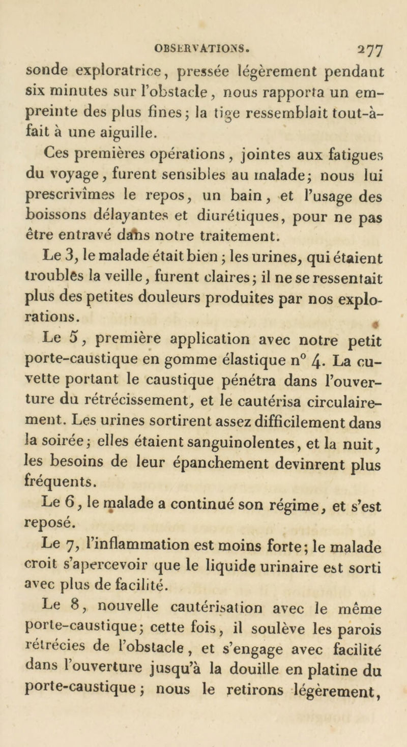 sonde exploratrice, pressée légèrement pendant six minutes sur l’obstacle, nous rapporta un em- preinte des plus fines; la tige ressemblait tout-à- fait à une aiguille. Ces premières opérations , jointes aux fatigues du voyage, furent sensibles au malade; nous lui prescrivîmes le repos, un hain, et l’usage des boissons délayantes et diurétiques, pour ne pas être entravé daïis notre traitement. Le 3, le malade était bien ; les urines, qui étaient troubles la veille, furent claires; il ne se ressentait plus des petites douleurs produites par nos explo- rations. Le 5, première application avec notre petit porte-caustique en gomme élastique n° 4. La cu- vette portant le caustique pénétra dans l’ouver- ture du rétrécissement, et le cautérisa circulaire- ment. Les urines sortirent assez difficilement dans la soirée; elles étaient sanguinolentes, et la nuit, les besoins de leur épanchement devinrent plus fréquents. Le 6, le malade a continué son régime, et s’est reposé. Le 7, 1 inflammation est moins forte; le malade croit s’apercevoir que le liquide urinaire est sorti avec plus de facilité. Le 8, nouvelle cautérisation avec le même porte-caustique; cette fois, il soulève les parois rétrécies de l’obstacle, et s’engage avec facilité dans 1 ouverture jusqu’à la douille en platine du porte-caustique; nous le retirons légèrement,