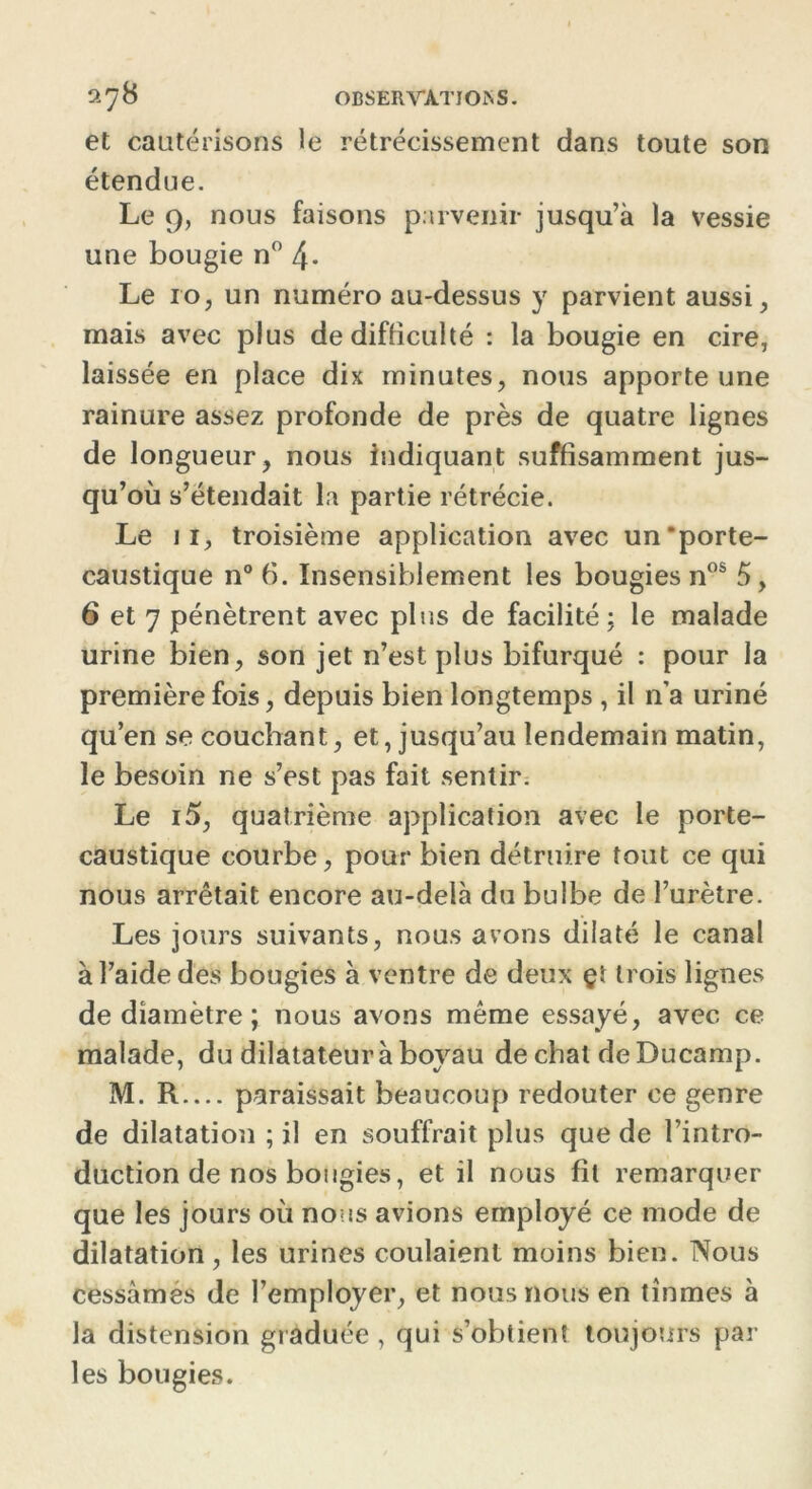 2^8 OBSERVAT J ON S. et cautérisons le rétrécissement dans toute son étendue. Le 9, nous faisons parvenir jusqu’à la vessie une bougie n° 4- Le 10, un numéro au-dessus y parvient aussi , mais avec plus de difficulté : la bougie en cire, laissée en place dix minutes, nous apporte une rainure assez profonde de près de quatre lignes de longueur, nous indiquant suffisamment jus- qu’où s’étendait la partie rétrécie. Le 11, troisième application avec un‘porte- caustique n°6. Insensiblement les bougies nos 5, 6 et 7 pénètrent avec plus de facilité; le malade urine bien, son jet n’est plus bifurqué : pour la première fois, depuis bien longtemps , il n’a uriné qu’en se couchant, et, jusqu’au lendemain matin, le besoin ne s’est pas fait sentir. Le i5, quatrième application avec le porte- caustique courbe, pour bien détruire tout ce qui nous arrêtait encore au-delà du bulbe de l’urètre. Les jours suivants, nous avons dilaté le canal à l’aide des bougies à ventre de deux çï trois lignes de diamètre ; nous avons même essayé, avec ce malade, du dilatateur à boyau de chat deDucamp. M. R— paraissait beaucoup redouter ce genre de dilatation ; il en souffrait plus que de l’intro- duction de nos bougies, et il nous fil remarquer que les jours où nous avions employé ce mode de dilatation, les urines coulaient moins bien. Nous cessâmes de l’employer, et nous nous en tînmes à la distension graduée , qui s’obtient toujours par les bougies.