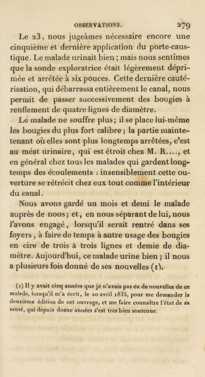 Le 23, nous jugeâmes nécessaire encore une cinquième et dernière application du porte-caus- tique. Le malade urinait bien ; mais nous sentîmes que la sonde exploratrice était légèrement dépri- mée et arrêtée à six pouces. Cette dernière cauté- risation, qui débarrassa entièrement le canal, nous permit de passer successivement des bougies à renflement de quatre lignes de diamètre. Le malade ne souffre plus; il se place lui-même les bougies du plus fort calibre ; la partie mainte- tenant où elles sont plus longtemps arrêtées, c’est au méat urinaire, qui est étroit chez M. R...., et en général chez tous les malades qui gardent long- temps des écoulements : insensiblement cette ou- verture se rétrécit chez eux tout comme l’intérieur du canal. Nous avons gardé un mois et demi le malade auprès de nous ; et, en nous séparant de lui, nous l’avons engagé, lorsqu’il serait rentré dans ses foyers, à faire de temps à autre usage des bougies en cire de trois à trois lignes et demie de dia- mètre. Aujourd’hui, ce malade urine bien ; il nous a plusieurs fois donné de ses nouvelles (1)» (1) Il y avait cinq années que je n’avais pas eu de nouvelles de ce malade, lorsqu’il m’a écrit, le 20 avril i835, pour me demander la deuxième édition de cet ouvrage, et me faire connaître l’état de sa santé, qui depuis dou7,e années s’est très bien soutenue.