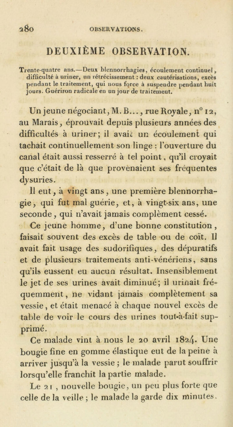 DEUXIÈME OBSERVATION. Trente-quatre ans.—Deux blennorrhagies, écoulement continuel, difficulté à uriner, un rétrécissement : deux cautérisations, excès pendant le traitement, qui nous force à suspendre pendant huit jours. Guérison radicale en un jour de traitemeut. Un jeune négociant, M. B..., rue Royale, n° 12, au Marais, éprouvait depuis plusieurs années des difficultés à uriner; il avait un écoulement qui tachait continuellement son linge : l’ouverture du canal était aussi resserré à tel point, qu’il croyait que c’était de là que provenaient ses fréquentes dy suri es. 11 eut, à vingt ans, une première blennorrha- gie, qui fut mal guérie, et, à vingt-six ans, une seconde, qui n’avait jamais complément cessé. Ce jeune homme, d’une bonne constitution , faisait souvent des excès de table ou de coït. II avait fait usage des sudorifiques, des dépuratifs et de plusieurs traitements anti-vénériens, sans qu’ils eussent eu aucun résultat. Insensiblement le jet de ses urines avait diminué; il urinait fré- quemment , ne vidant jamais complètement sa vessie, et était menacé à chaque nouvel excès de table de voir le cours des urines tout-à-fait sup- primé. Ce malade vint à nous le 20 avril 1824. Une bougie fine en gomme élastique eut de la peine à arriver jusqu’à la vessie ; le malade parut souffrir lorsqu’elle franchit la partie malade. Le 21 , nouvelle bougie, un peu plus forte que celle de la veille ; le malade la garde dix minutes.