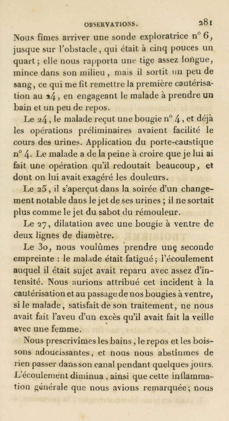 Nous fîmes arriver une sonde exploratrice n° 6, jusque sur robstacle, qui était à cinq pouces un quart; elle nous rapporta une tige assez lortgue, mince dans son milieu, mais il sortit un peu de sang, ce qui me lit remettre la première cautérisa- tion au *4, en engageant le malade à prendre un bain et un peu de repos. Le *4, le malade reçut une bougie n° 4 > et déjà les opérations préliminaires avaient facilité le cours des urines. Application du porte-caustique n° 4- Le malade a de la peine à croire que je lui ai fait une opération qu’il redoutait beaucoup, et dont on lui avait exagéré les douleurs. Le 25, il s’aperçut dans la soirée d’un change- ment notable dans le jet de ses urines ; il ne sortait plus comme le jet du sabot du rémouleur. Le 27, dilatation avec une bougie à ventre de deux lignes de diamètre. Le 3o, nous voulûmes prendre unç seconde empreinte : le malade était fatigué; l’écoulement auquel il était sujet avait reparu avec assez d’in- tensité. Nous aurions attribué cet incident à la cautérisation et au passage de nos bougies à ventre, si le malade, satisfait de son traitement, ne nous avait fait l’aveu d’un excès qu’il avait fait la veille avec une femme. Nous prescrivîmes les bains, le repos et les bois- sons adoucissantes, et nous nous abstînmes de rien passer dans son canal pendant quelques jours. L’écoulement diminua , ainsi que cette inflamma- tion générale que nous avions remarquée; nous