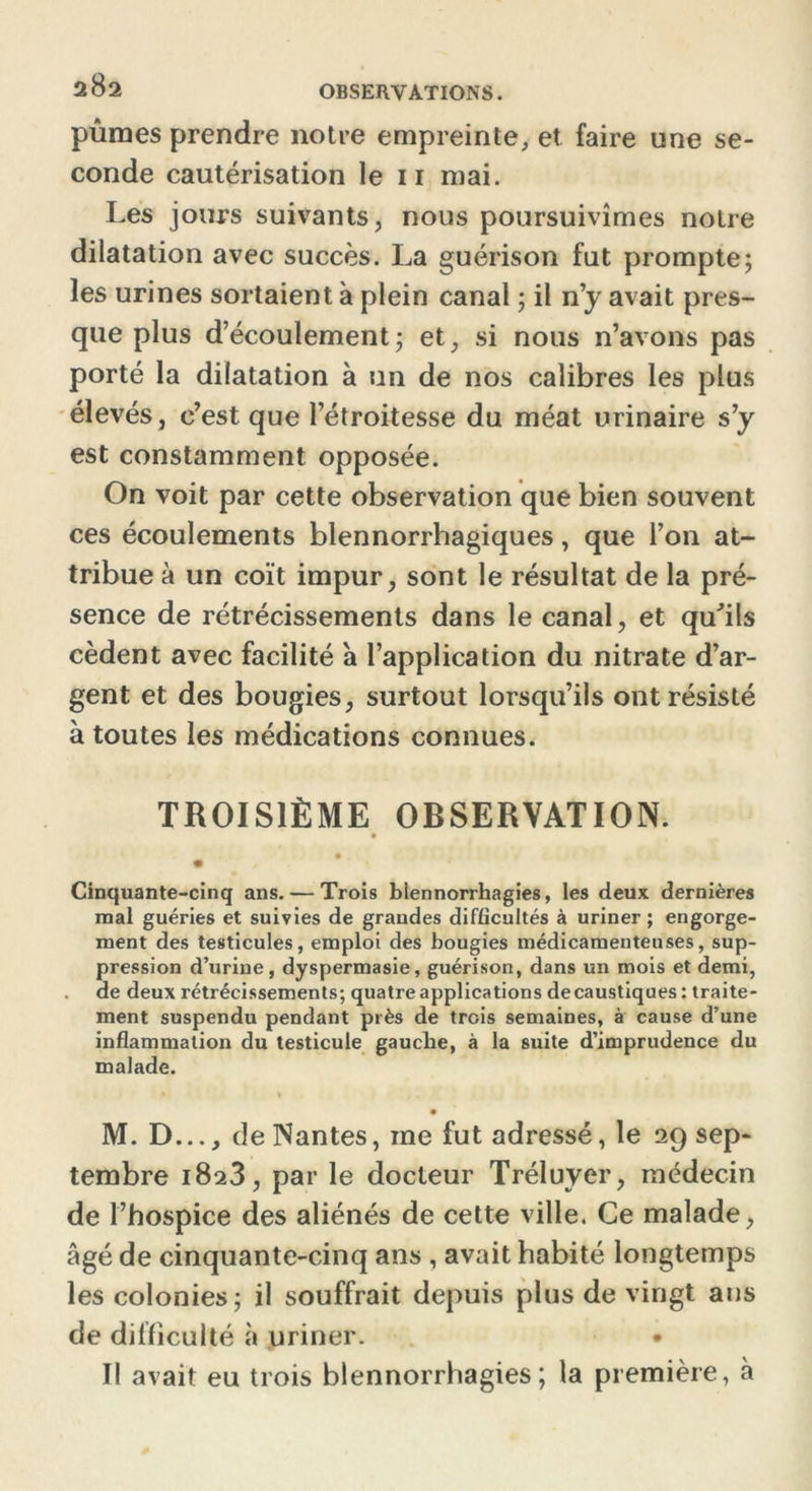 pûmes prendre notre empreinte, et faire une se- conde cautérisation le 11 mai. Les jours suivants, nous poursuivîmes notre dilatation avec succès. La guérison fut prompte; les urines sortaient à plein canal ; il n’y avait pres- que plus d’écoulement; et, si nous n’avons pas porté la dilatation à un de nos calibres les plus élevés, c’est que l’étroitesse du méat urinaire s’y est constamment opposée. On voit par cette observation que bien souvent ces écoulements blennorrhagiques, que l’on at- tribue à un coït impur, sont le résultat de la pré- sence de rétrécissements dans le canal, et qu'ils cèdent avec facilité à l’application du nitrate d’ar- gent et des bougies, surtout lorsqu’ils ont résisté à toutes les médications connues. TROISIÈME OBSERVATION. Cinquante-cinq ans. — Trois blennorrhagies, les deux dernières mal guéries et suivies de grandes difficultés à uriner ; engorge- ment des testicules, emploi des bougies médicamenteuses, sup- pression d’urine, dyspermasie, guérison, dans un mois et demi, de deux rétrécissements; quatre applications de caustiques: traite- ment suspendu pendant près de trois semaines, à cause d’une inflammation du testicule gauche, à la suite d’imprudence du malade. M. D..., de Nantes, me fut adressé, le 29 sep- tembre 1823, par le docteur Tréluyer, médecin de l’hospice des aliénés de cette ville. Ce malade, âgé de cinquante-cinq ans , avait habité longtemps les colonies; il souffrait depuis plus de vingt ans de difficulté à uriner. • Il avait eu trois blennorrhagies; la première, à