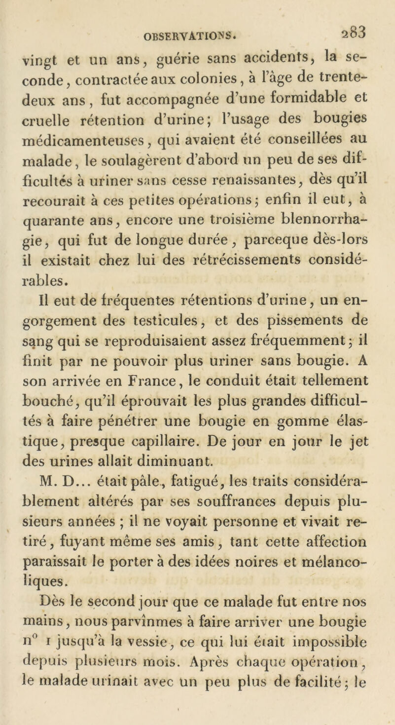 vingt et un ans, guérie sans accidents, la se- conde, contractée aux colonies, à l’àge de trente- deux ans , fut accompagnée d’une formidable et cruelle rétention d’urine; l’usage des bougies médicamenteuses, qui avaient été conseillées au malade, le soulagèrent d’abord un peu de ses dif- ficultés à uriner sans cesse renaissantes, dès qu’il recourait à ces petites opérations; enfin il eut, à quarante ans, encore une troisième blennorrha- gie, qui fut de longue durée, parceque dès-lors il existait chez lui des rétrécissements considé- rables. Il eut de fréquentes rétentions d’urine, un en- gorgement des testicules, et des pissements de sang qui se reproduisaient assez fréquemment ; il finit par ne pouvoir plus uriner sans bougie. A son arrivée en France, le conduit était tellement bouché, qu’il éprouvait les plus grandes difficul- tés à faire pénétrer une bougie en gomme élas- tique, presque capillaire. De jour en jour le jet des urines allait diminuant. M. D... était pale, fatigué, les traits considéra- blement altérés par ses souffrances depuis plu- sieurs années ; il ne voyait personne et vivait re- tiré, fuyant même ses amis, tant cette affection paraissait le porter à des idées noires et mélanco- liques. Dès le second jour que ce malade fut entre nos mains, nous parvînmes à faire arriver une bougie n° i jusqu’à la vessie, ce qui lui était impossible depuis plusieurs mois. Après chaque opération, le malade urinait avec un peu plus de facilité; le