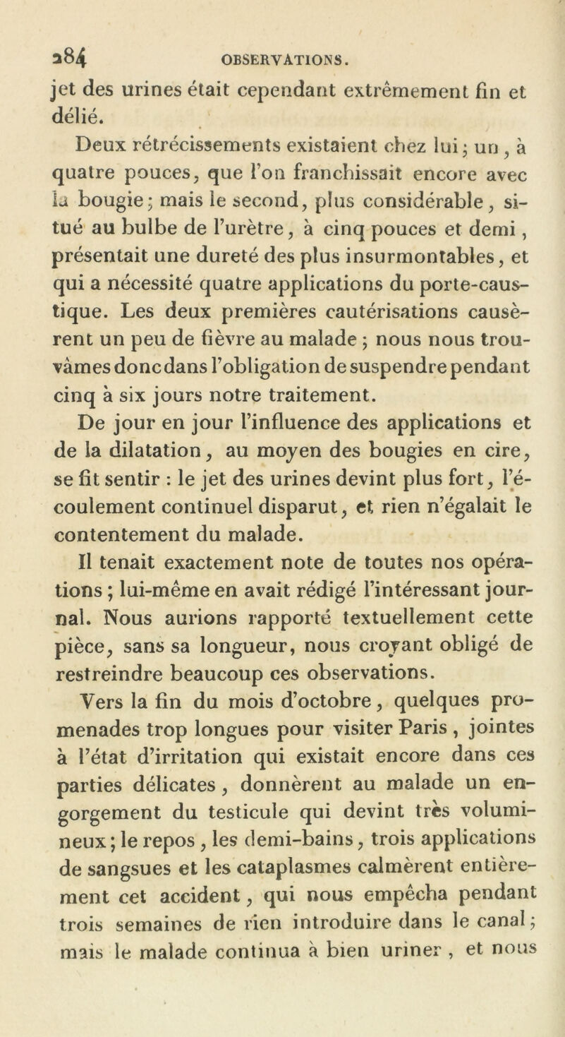 jet des urines était cependant extrêmement fin et délié. Deux rétrécissements existaient chez lui • un , à quatre pouces, que Ton franchissait encore avec la bougie; mais le second, plus considérable, si- tué au bulbe de l’urètre, à cinq pouces et demi, présentait une dureté des plus insurmontables, et qui a nécessité quatre applications du porte-caus- tique. Les deux premières cautérisations causè- rent un peu de fièvre au malade ; nous nous trou- vâmes donc dans l’obligation de suspendre pendant cinq à six jours notre traitement. De jour en jour l’influence des applications et de la dilatation, au moyen des bougies en cire, se fit sentir : le jet des urines devint plus fort, l’é- coulement continuel disparut, et rien n’égalait le contentement du malade. Il tenait exactement note de toutes nos opéra- tions ; lui-même en avait rédigé l’intéressant jour- nal. Nous aurions rapporté textuellement cette pièce, sans sa longueur, nous croyant obligé de restreindre beaucoup ces observations. Vers la fin du mois d’octobre, quelques pro- menades trop longues pour visiter Paris , jointes à l’état d’irritation qui existait encore dans ces parties délicates, donnèrent au malade un en- gorgement du testicule qui devint très volumi- neux ; le repos, les demi-bains, trois applications de sangsues et les cataplasmes calmèrent entière- ment cet accident, qui nous empêcha pendant trois semaines de rien introduire dans le canal; mais le malade continua à bien uriner , et nous