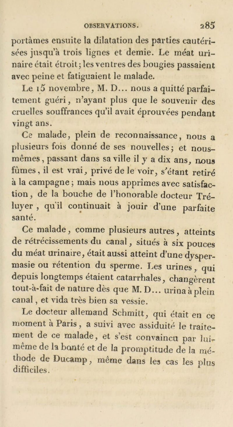 portâmes ensuite la dilatation des parties cautéri- sées jusqu’à trois lignes et demie. Le méat uri- naire était étroit ; les ven très des bougies passaient avec peine et fatiguaient le malade. Le i5 novembre, M. D... nous a quitté parfai- tement guéri, n’ayant plus que le souvenir des cruelles souffrances qu’il avait éprouvées pendant vingt ans. Ce malade, plein de reconnaissance, nous a plusieurs fois donné de ses nouvelles; et nous- mêmes , passant dans sa ville il y a dix ans, nous fûmes, il est vrai, privé de le voir, s'étant retiré à la campagne ; mais nous apprîmes avec satisfac- tion, de la bouche de l’honorable docteur Tré- luyer , qu'il continuait à jouir d’une parfaite santé. Ce malade, comme plusieurs autres, atteints de rétrécissements du canal, situés à six pouces du méat urinaire, était aussi atteint d’une dysper- masie ou rétention du sperme. Les urines, qui depuis longtemps étaient catarrhales, changèrent tout-à-fait de nature dès que M. D... urina à plein canal, et vida très bien sa vessie. Le docteur allemand Schmitt, qui était en ce moment à Paris, a suivi avec assiduité le traite- ment de ce malade, et s’est convaincu par lui- même de la bonté et de la promptitude de la mé- thode de Ducamp, même dans les cas les plus difficiles.