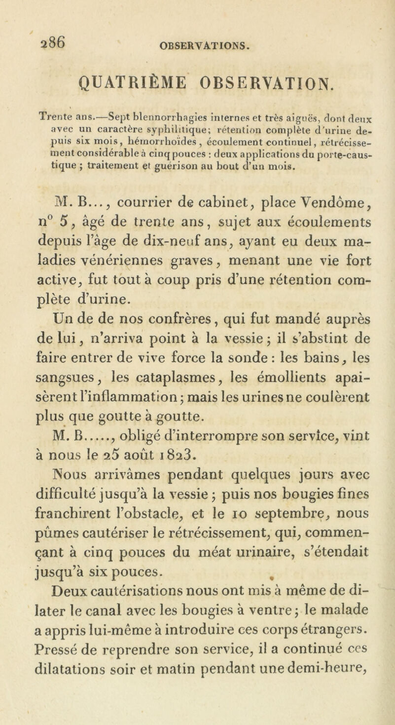 QUATRIÈME OBSERVATION. Trente ans.—Sept blennorrhagies internes et très aiguës, dont deux avec un caractère syphilitique; rétention complète d'urine de- puis six mois, héinorrhoïdes , écoulement continuel, rétrécisse- ment considérable à cinq pouces ; deux applications du porte-caus- tique ; traitement et guérison au bout d’un mois. M. B..., courrier de cabinet, place Vendôme, n° 5, âgé de trente ans, sujet aux écoulements depuis l’âge de dix-neuf ans, ayant eu deux ma- ladies vénériennes graves, menant une vie fort active, fut tout à coup pris d’une rétention com- plète d’urine. Un de de nos confrères, qui fut mandé auprès de lui, n’arriva point à la vessie ; il s’abstint de faire entrer de vive force la sonde : les bains, les sangsues, les cataplasmes, les émollients apai- sèrent l’inflammation ; mais les urines ne coulèrent plus que goutte à goutte. M. B , obligé d’interrompre son service, vint à nous le 2Ô août 1823. Nous arrivâmes pendant quelques jours avec difficulté jusqu’à la vessie ; puis nos bougies fines franchirent l’obstacle, et le 10 septembre, nous pûmes cautériser le rétrécissement, qui, commen- çant à cinq pouces du méat urinaire, s’étendait jusqu’à six pouces. Deux cautérisations nous ont mis à même de di- later le canal avec les bougies à ventre ; le malade a appris lui-même à introduire ces corps étrangers. Pressé de reprendre son service, il a continué ccs dilatations soir et matin pendant une demi-heure,