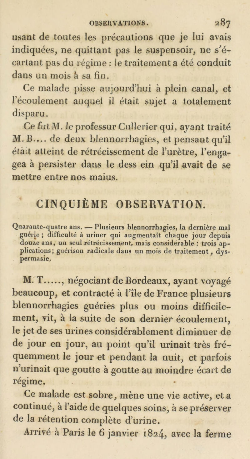 usant de toutes les précautions que je lui avais indiquées, ne quittant pas le suspensoir, ne s'é- cartant pas du régime : le traitement a été conduit dans un mois à sa fin. Ce malade pisse aujourd’hui à plein canal, et l’écoulement auquel il était sujet a totalement disparu. Ce fut M. Je professur Cullerier qui, ayant traité M. B.... de deux blennorrhagies, et pensant qu’il était atteint de rétrécissement de l’urètre, l’enga- gea à persister dans le dess ein qu’il avait de se mettre entre nos maius. CINQUIÈME OBSERVATION. Quarante-quatre ans. — Plusieurs blennorrhagies, la dernière mal guérie ; difficulté à uriner qui augmentait chaque jour depuis douze ans, un seul rétrécissement, mais considérable : trois ap- plications; guérison radicale dans un mois de traitement , dys- permasie. M. T , négociant de Bordeaux, ayant voyagé beaucoup, et contracté à l’île de France plusieurs blennorrhagies guéries plus ou moins difficile- ment, vit, à la suite de son dernier écoulement, le jet de ses urines considérablement diminuer de de jour en jour, au point qu’il urinait très fré- quemment le jour et pendant la nuit, et parfois n’urinait que goutte à goutte au moindre écart de régime. Ce malade est sobre, mène une vie active, et a continué, à l’aide de quelques soins, à se préserver de la rétention complète d’urine. Arrivé à Paris le 6 janvier 182.4, avec la ferme