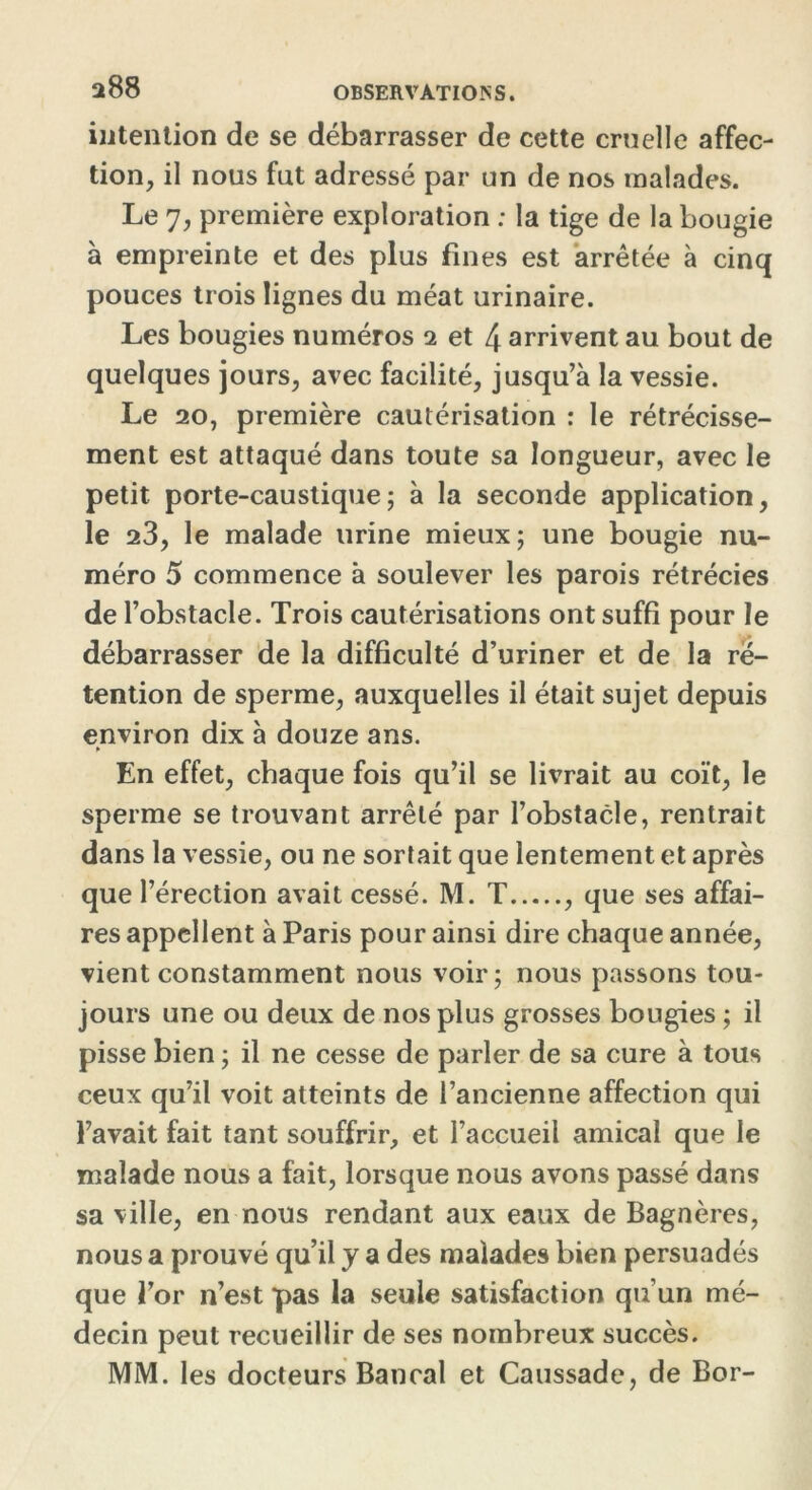 intention de se débarrasser de cette cruelle affec- tion, il nous fut adressé par un de nos malades. Le 7, première exploration : la tige de la bougie à empreinte et des plus fines est arrêtée à cinq pouces trois lignes du méat urinaire. Les bougies numéros 2 et 4 arrivent au bout de quelques jours, avec facilité, jusqu’à la vessie. Le 20, première cautérisation : le rétrécisse- ment est attaqué dans toute sa longueur, avec le petit porte-caustique; à la seconde application, le 23, le malade urine mieux; une bougie nu- méro 5 commence à soulever les parois rétrécies de l’obstacle. Trois cautérisations ont suffi pour le débarrasser de la difficulté d’uriner et de la ré- tention de sperme, auxquelles il était sujet depuis environ dix à douze ans. En effet, chaque fois qu’il se livrait au coït, le sperme se trouvant arrêté par l’obstacle, rentrait dans la vessie, ou ne sortait que lentement et après que l’érection avait cessé. M. T , que ses affai- res appellent à Paris pour ainsi dire chaque année, vient constamment nous voir; nous passons tou- jours une ou deux de nos plus grosses bougies ; il pisse bien ; il ne cesse de parler de sa cure à tous ceux qu’il voit atteints de l’ancienne affection qui l’avait fait tant souffrir, et l’accueil amical que le malade nous a fait, lorsque nous avons passé dans sa ville, en nous rendant aux eaux de Bagnères, nous a prouvé qu’il y a des malades bien persuadés que l’or n’est pas la seule satisfaction qu’un mé- decin peut recueillir de ses nombreux succès. MM. les docteurs Bancal et Caussade, de Bor-