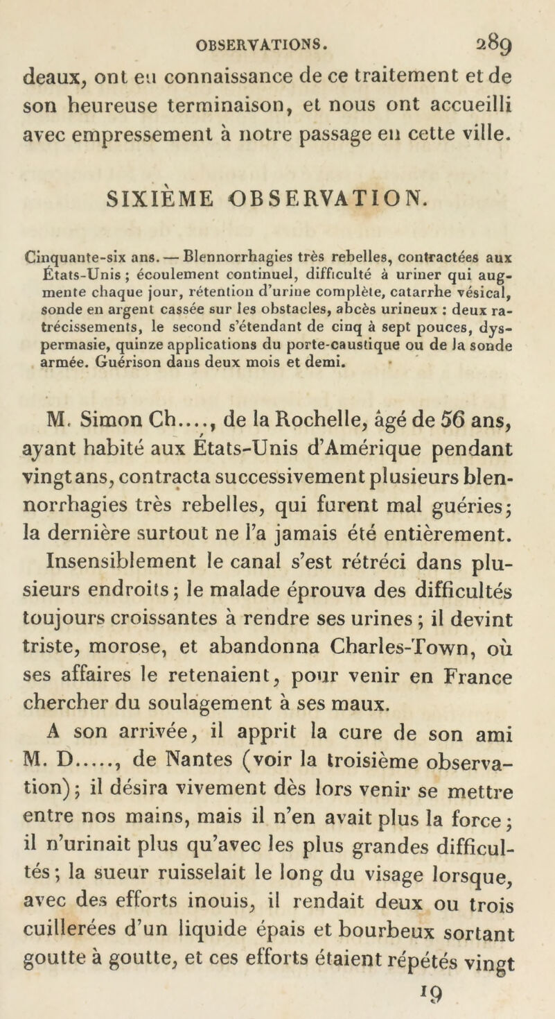 deaux, ont eu connaissance de ce traitement et de son heureuse terminaison, et nous ont accueilli avec empressement à notre passage en cette ville. SIXIÈME OBSERVATION. Cinquante-six ans. — Blennorrhagies très rebelles, contractées aux États-Unis; écoulement continuel, difficulté à uriner qui aug- mente chaque jour, rétention d’urine complète, catarrhe vésical, sonde en argent cassée sur les obstacles, abcès urineux : deux ra- trécissements, le second s’étendant de cinq à sept pouces, dys- permasie, quinze applications du porte-caustique ou de la sonde armée. Guérison dans deux mois et demi. M. Simon Ch...., de la Rochelle, âgé de 56 ans, ayant habité aux Etats-Unis d’Amérique pendant vingt ans, contracta successivement plusieurs blen- norrhagies très rebelles, qui furent mal guéries; la dernière surtout ne l’a jamais été entièrement. Insensiblement le canal s’est rétréci dans plu- sieurs endroits; le malade éprouva des difficultés toujours croissantes à rendre ses urines ; il devint triste, morose, et abandonna Charles-Town, où ses affaires le retenaient, pour venir en France chercher du soulagement à ses maux. A son arrivée, il apprit la cure de son ami M. D , de Nantes (voir la troisième observa- tion) ; il désira vivement dès lors venir se mettre entre nos mains, mais il n’en avait plus la force ; il n’urinait plus qu’avec les plus grandes difficul- tés; la sueur ruisselait le long du visage lorsque, avec des efforts inouis, il rendait deux ou trois cuillerées d’un liquide épais et bourbeux sortant goutte à goutte, et ces efforts étaient répétés vingt J9