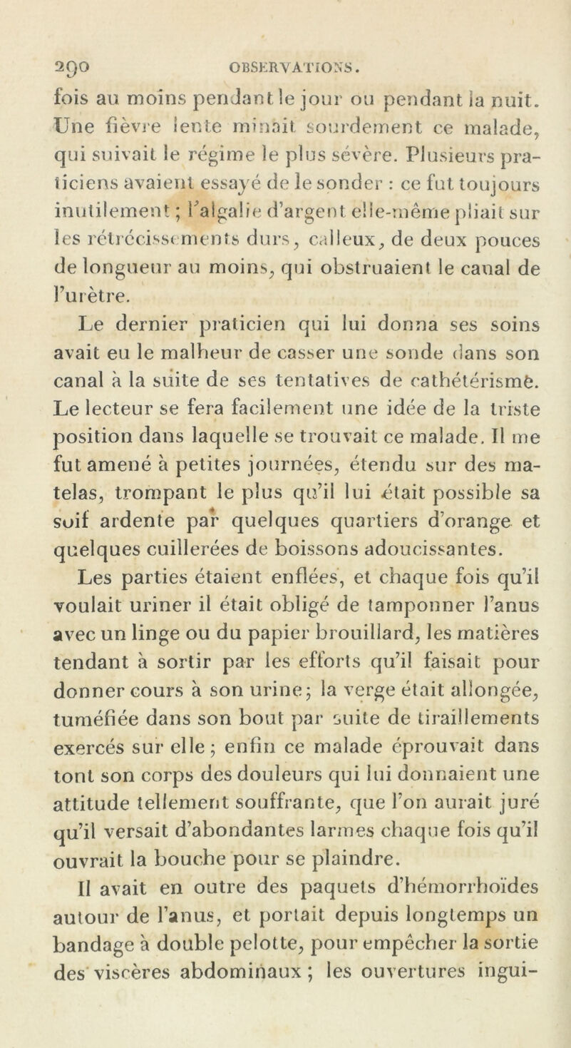 fois au moins penJantle jour ou pendant la nuit. Une fièvre lente minait sourdement ce malade, qui suivait le régime le plus sévère. Plusieurs pra- ticiens avaient essayé de le sonder : ce fut toujours inutilement ; TalgaÜe d’argent elle-même pliait sur les rétrécissements durs, calleux, de deux pouces de longueur au moins, qui obstruaient le canal de l’urètre. Le dernier praticien qui lui donna ses soins avait eu le malheur de casser une sonde dans son canal à la suite de ses tentatives de cathétérisme. Le lecteur se fera facilement une idée de la triste position dans laquelle se trouvait ce malade. Il me fut amené à petites journées, étendu sur des ma- telas, trompant le plus qu’il lui était possible sa suif ardente par quelques quartiers d’orange et quelques cuillerées de boissons adoucissantes. Les parties étaient enflées, et chaque fois qu’il voulait uriner il était obligé de tamponner l’anus avec un linge ou du papier brouillard, les matières tendant à sortir par les efforts qu’il faisait pour donner cours à son urine; la verge était allongée, tuméfiée dans son bout par suite de tiraillements exercés sur elle; enfin ce malade éprouvait dans tont son corps des douleurs qui lui donnaient une attitude tellement souffrante, que l’on aurait juré qu’il versait d’abondantes larmes chaque fois qu’il ouvrait la bouche pour se plaindre. Il avait en outre des paquets d’hémorrhoïdes autour de l’anus, et portait depuis longtemps un bandage à double pelotte, pour empêcher la sortie des viscères abdominaux ; les ouvertures ingui-