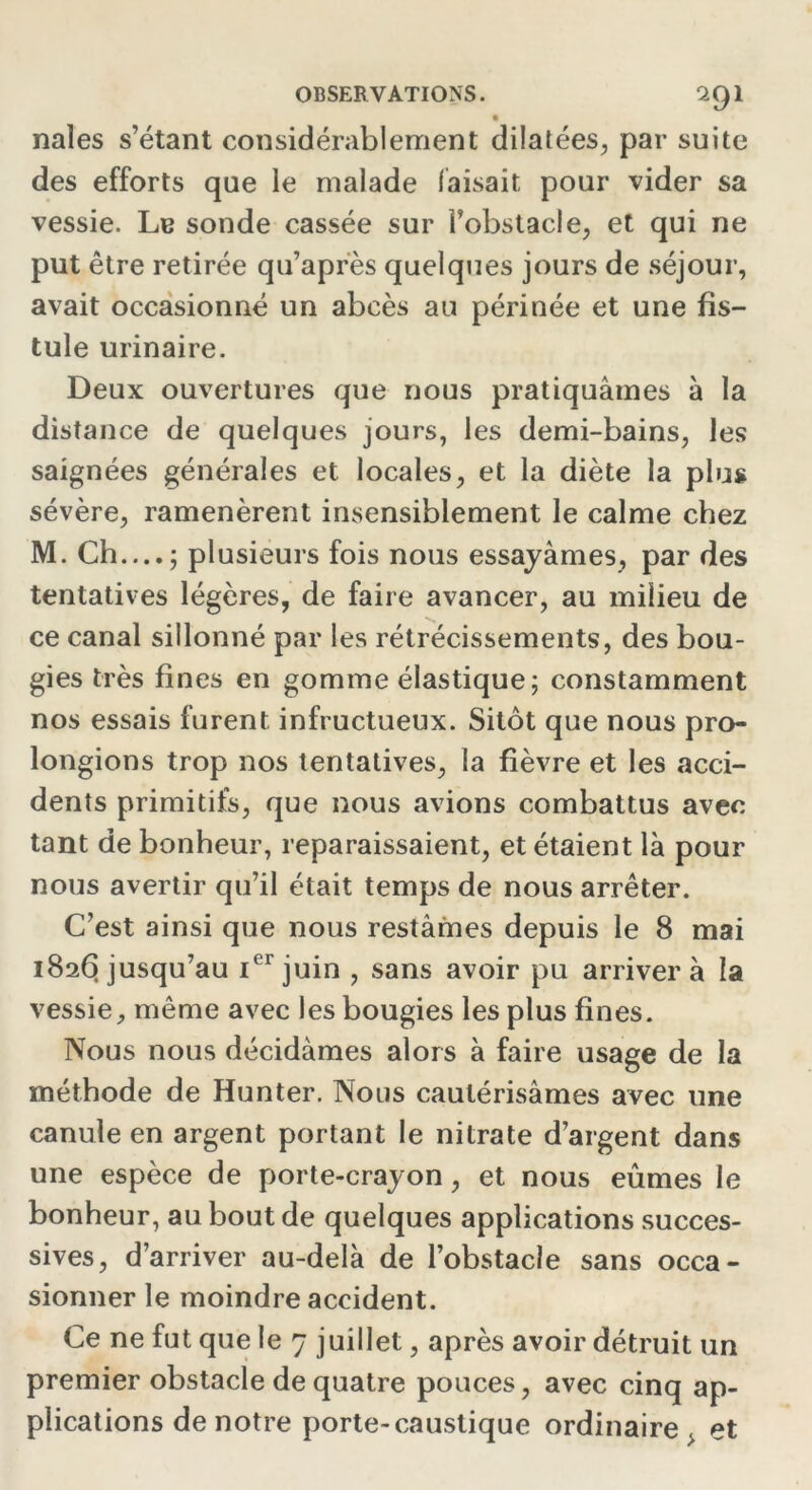 nales s’étant considérablement dilatées, par suite des efforts que le malade faisait pour vider sa vessie. Le sonde cassée sur Fobstacle, et qui ne put être retirée qu’après quelques jours de séjour, avait occasionné un abcès au périnée et une fis- tule urinaire. Deux ouvertures que nous pratiquâmes à la distance de quelques jours, les demi-bains, les saignées générales et locales, et la diète la plus sévère, ramenèrent insensiblement le calme chez M. Ch...,; plusieurs fois nous essayâmes, par des tentatives légères, de faire avancer, au milieu de ce canal sillonné par les rétrécissements, des bou- gies très fines en gomme élastique; constamment nos essais furent infructueux. Sitôt que nous pro- longions trop nos tentatives, la fièvre et les acci- dents primitifs, que nous avions combattus avec tant de bonheur, reparaissaient, et étaient là pour nous avertir qu’il était temps de nous arrêter. C’est ainsi que nous restâmes depuis le 8 mai 1826 jusqu’au ior juin , sans avoir pu arrivera la vessie, même avec les bougies les plus fines. Nous nous décidâmes alors à faire usage de la méthode de Hunter. Nous cautérisâmes avec une canule en argent portant le nitrate d’argent dans une espèce de porte-crayon, et nous eûmes le bonheur, au bout de quelques applications succes- sives, d’arriver au-delà de l’obstacle sans occa- sionner le moindre accident. Ce ne fut que le 7 juillet, après avoir détruit un premier obstacle de quatre pouces, avec cinq ap- plications de notre porte-caustique ordinaire . et