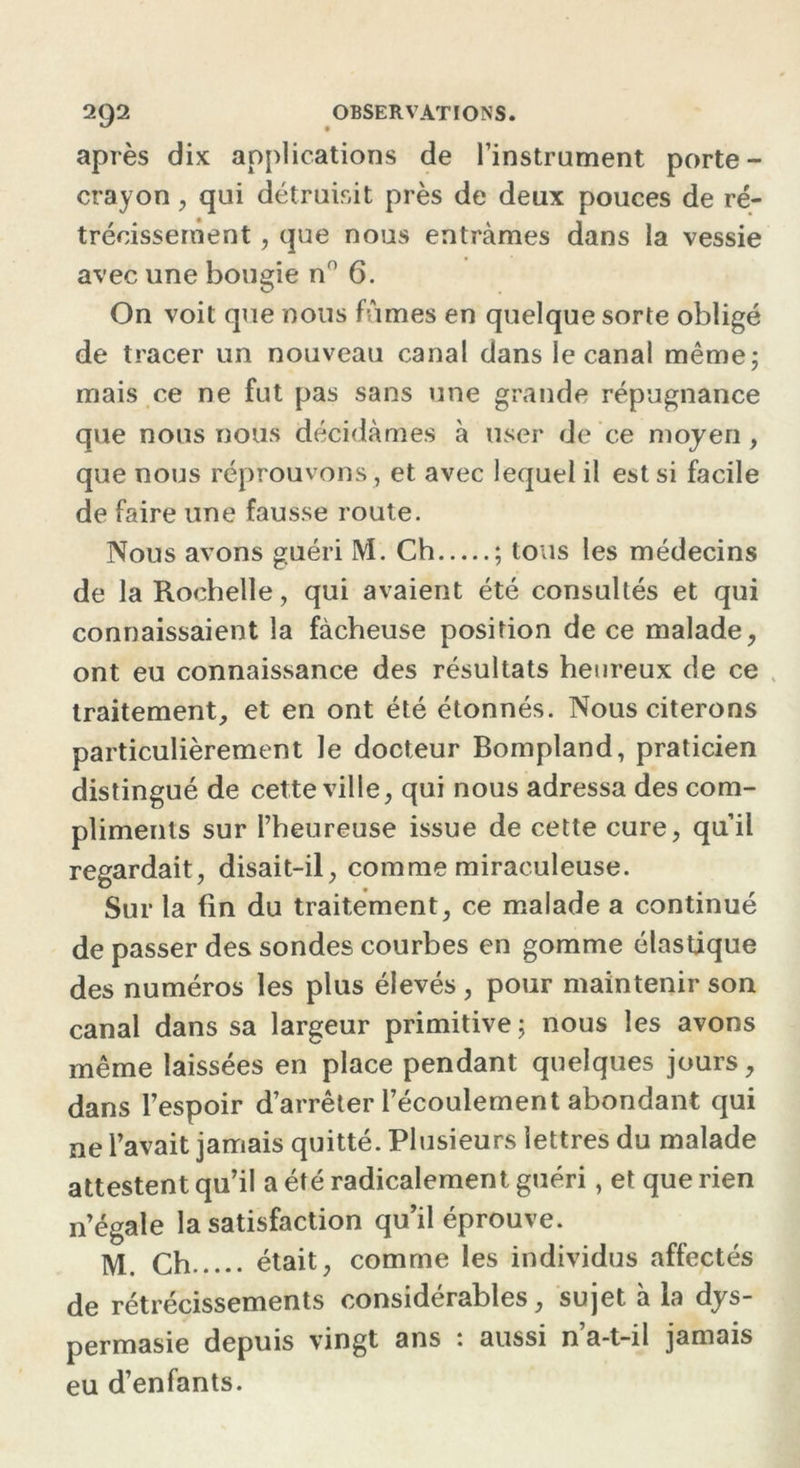 après dix applications de l’instrument porte- crayon , qui détruisit près de deux pouces de ré- trécissement , que nous entrâmes dans la vessie avec une bougie nn 6. On voit que nous fûmes en quelque sorte obligé de tracer un nouveau canal dans le canal même; mais ce ne fut pas sans une grande répugnance que nous nous décidâmes à user de ce moyen , que nous réprouvons, et avec lequel il est si facile de faire line fausse route. Nous avons guéri M. Ch ; tous les médecins de la Rochelle, qui avaient été consultés et qui connaissaient la fâcheuse position de ce malade, ont eu connaissance des résultats heureux de ce traitement, et en ont été étonnés. Nous citerons particulièrement le docteur Bompland, praticien distingué de cette ville, qui nous adressa des com- pliments sur l’heureuse issue de cette cure, qu’il regardait, disait-il, comme miraculeuse. Sur la fin du traitement, ce malade a continué de passer des sondes courbes en gomme élastique des numéros les plus élevés , pour maintenir son canal dans sa largeur primitive ; nous les avons même laissées en place pendant quelques jours, dans l’espoir d’arrêter l’écoulement abondant qui ne l’avait jamais quitté. Plusieurs lettres du malade attestent qu’il a été radicalement guéri, et que rien n’égale la satisfaction qu’il éprouve. M ch était, comme les individus affectés de rétrécissements considérables, sujet à la dys- permasie depuis vingt ans : aussi n’a-t-il jamais eu d’enfants.