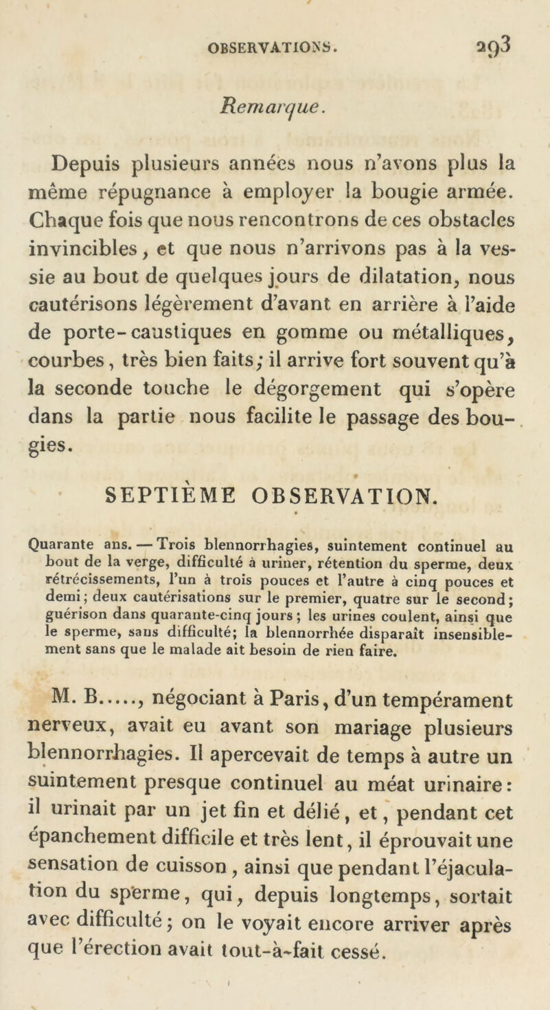 Remarque. Depuis plusieurs années nous n’avons plus la même répugnance à employer la bougie armée. Chaque fois que nous rencontrons de ces obstacles invincibles, et que nous n’arrivons pas à la ves- sie au bout de quelques jours de dilatation, nous cautérisons légèrement d’avant en arrière à l’aide de porte-caustiques en gomme ou métalliques, courbes, très bien faits; il arrive fort souvent qu’à la seconde touche le dégorgement qui s’opère dans la partie nous facilite le passage des bou- gies. 9 SEPTIÈME OBSERVATION. Quarante ans. — Trois blennorrhagies, suintement continuel au bout de la verge, difficulté à uriner, rétention du sperme, deux rétrécissements, l’un à trois pouces et l’autre à cinq pouces et demi; deux cautérisations sur le premier, quatre sur le second; guérison dans quarante-cinq jours ; les urines coulent, ainsi que le sperme, sans difficulté; la blennorrbée disparaît insensible- ment sans que le malade ait besoin de rien faire. M. B , négociant à Paris, d’un tempérament nerveux, avait eu avant son mariage plusieurs blennorrhagies. Il apercevait de temps à autre un suintement presque continuel au méat urinaire: il urinait par un jet fin et délié, et, pendant cet épanchement difficile et très lent, il éprouvait une sensation de cuisson , ainsi que pendant l’éjacula- tion du sperme, qui, depuis longtemps, sortait avec difficulté ; on le voyait encore arriver après que l’érection avait tout-à-fait cessé. i