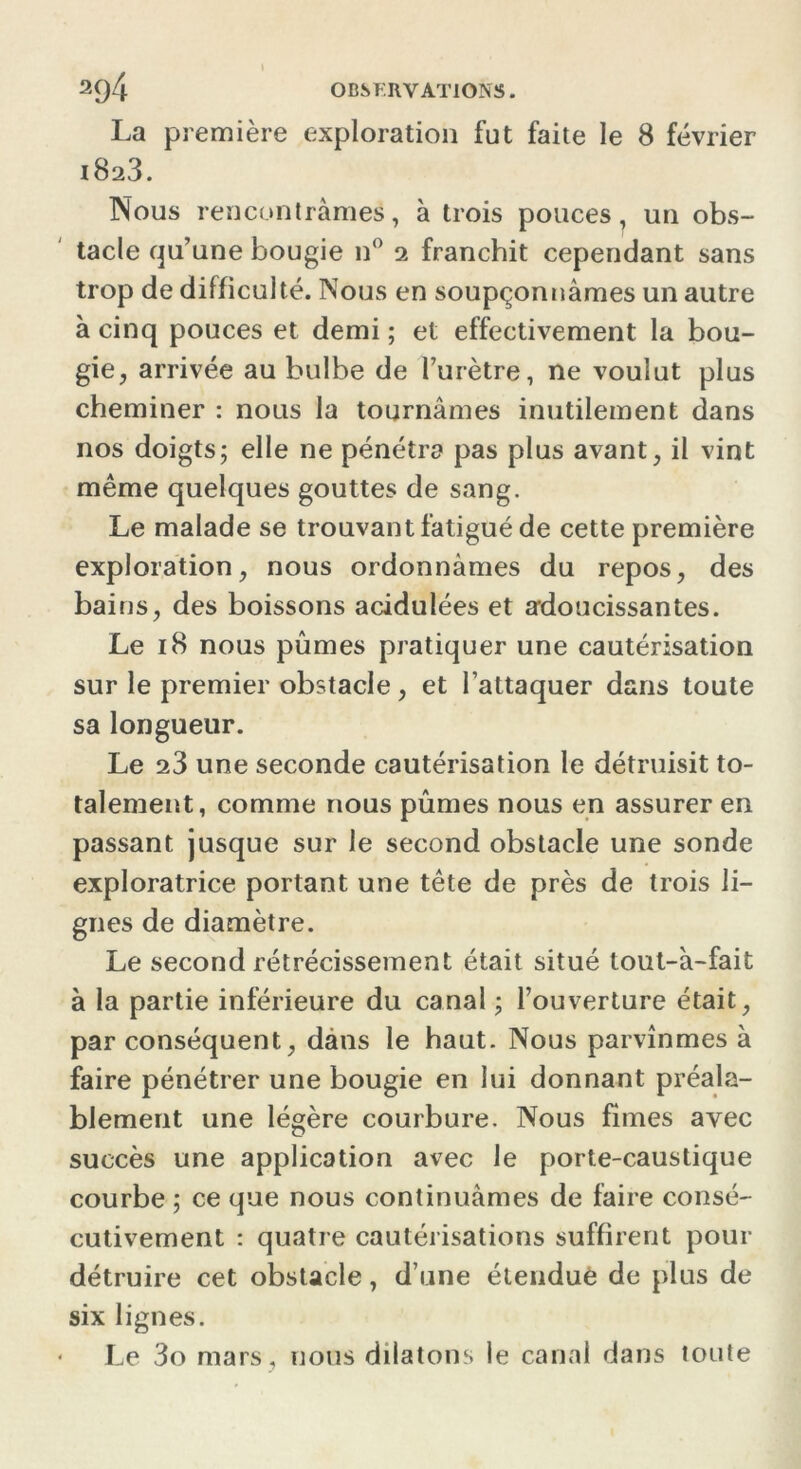 La première exploration fut faite le 8 février 1823. Nous rencontrâmes, à trois pouces, un obs- tacle qu’une bougie n° 2 franchit cependant sans trop de difficulté. Nous en soupçonnâmes un autre à cinq pouces et demi ; et effectivement la bou- gie, arrivée au bulbe de l’urètre, ne voulut plus cheminer : nous la tournâmes inutilement dans nos doigts; elle ne pénétra pas plus avant, il vint même quelques gouttes de sang. Le malade se trouvant fatigué de cette première exploration, nous ordonnâmes du repos, des bains, des boissons acidulées et adoucissantes. Le 18 nous pûmes pratiquer une cautérisation sur le premier obstacle, et l’attaquer dans toute sa longueur. Le 23 une seconde cautérisation le détruisit to- talement, comme nous pûmes nous en assurer en passant jusque sur le second obstacle une sonde exploratrice portant une tête de près de trois li- gnes de diamètre. Le second rétrécissement était situé tout-â-fait à la partie inférieure du canal ; l’ouverture était, par conséquent, dans le haut. Nous parvînmes à faire pénétrer une bougie en lui donnant préala- blement une légère courbure. Nous fîmes avec succès une application avec le porte-caustique courbe ; ce que nous continuâmes de faire consé- cutivement : quatre cautérisations suffirent pour détruire cet obstacle, d’une étendue de plus de six lignes. Le 3o mars , nous dilatons le canal dans toute