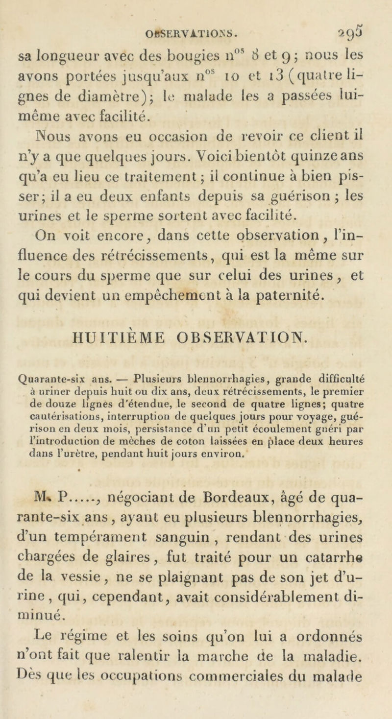 sa longueur avec des bougies n°5 8 et 9 ; nous les avons portées jusqu’aux nos 10 et i3 (quatre li- gnes de diamètre); le malade les a passées lui- même avec facilité. Nous avons eu occasion de revoir ce client il n’y a que quelques jours. Voici bientôt quinze ans qu’a eu lieu ce traitement ; il continue à bien pis- ser; il a eu deux enfants depuis sa guérison ; les urines et le sperme sortent avec facilité. On voit encore, dans cette observation, l’in- fluence des rétrécissements, qui est la même sur le cours du sperme que sur celui des urines, et qui devient un empêchement à la paternité. HUITIÈME OBSERVATION. Quarante-six ans. — Plusieurs blennorrhagies, grande difficulté à uriner depuis huit ou dix ans, deux rétrécissements, le premier de douze lignes d’étendue, le second de quatre lignes; quatre cautérisations, interruption de quelques jours pour voyage, gué- rison en deux mois, persistance d’un petit écoulement guéri par l’introduction de mèches de coton laissées en place deux heures dans l’urètre, pendant huit jours environ. M* P , négociant de Bordeaux, âgé de qua- rante-six ans, ayant eu plusieurs blennorrhagies, d’un tempérament sanguin, rendant des urines chargées de glaires, fut traité pour un catarrhe de la vessie, ne se plaignant pas de son jet d’u- rine , qui, cependant, avait considérablement di- minué. Le régime et les soins qu’on lui a ordonnés n’ont fait que ralentir la marche de la maladie. Dès que les occupations commerciales du malade