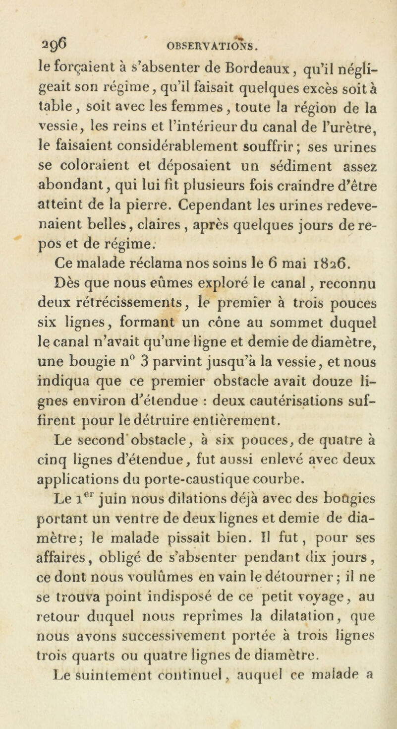 le forçaient à s’absenter de Bordeaux, qu’il négli- geait son régime, qu’il faisait quelques excès soit à table, soit avec les femmes, toute la région de la vessie, les reins et l’intérieur du canal de l’urètre, le faisaient considérablement souffrir; ses urines se coloraient et déposaient un sédiment assez abondant, qui lui fit plusieurs fois craindre d’être atteint de la pierre. Cependant les urines redeve- naient belles, claires , après quelques jours de re- pos et de régime. Ce malade réclama nos soins le 6 mai 1826. Dès que nous eûmes exploré le canal, reconnu deux rétrécissements, le premier à trois pouces six lignes, formant un cône au sommet duquel le canal n’avait qu’une ligne et demie de diamètre, une bougie n° 3 parvint jusqu’à la vessie, et nous indiqua que ce premier obstacle avait douze li- gnes environ d’étendue : deux cautérisations suf- firent pour le détruire entièrement. Le second obstacle, à six pouces, de quatre à cinq lignes d’étendue, fut aussi enlevé avec deux applications du porte-caustique courbe. Le 1er juin nous dilations déjà avec des boûgies portant un ventre de deux lignes et demie de dia- mètre; le malade pissait bien. Il fut, pour ses affaires, obligé de s’absenter pendant dix jours, ce dont nous voulûmes en vain le détourner ; il ne se trouva point indisposé de ce petit voyage , au retour duquel nous reprîmes la dilatalion, que nous avons successivement portée à trois lignes trois quarts ou quatre lignes de diamètre. Le suintement continuel, auquel ce malade a