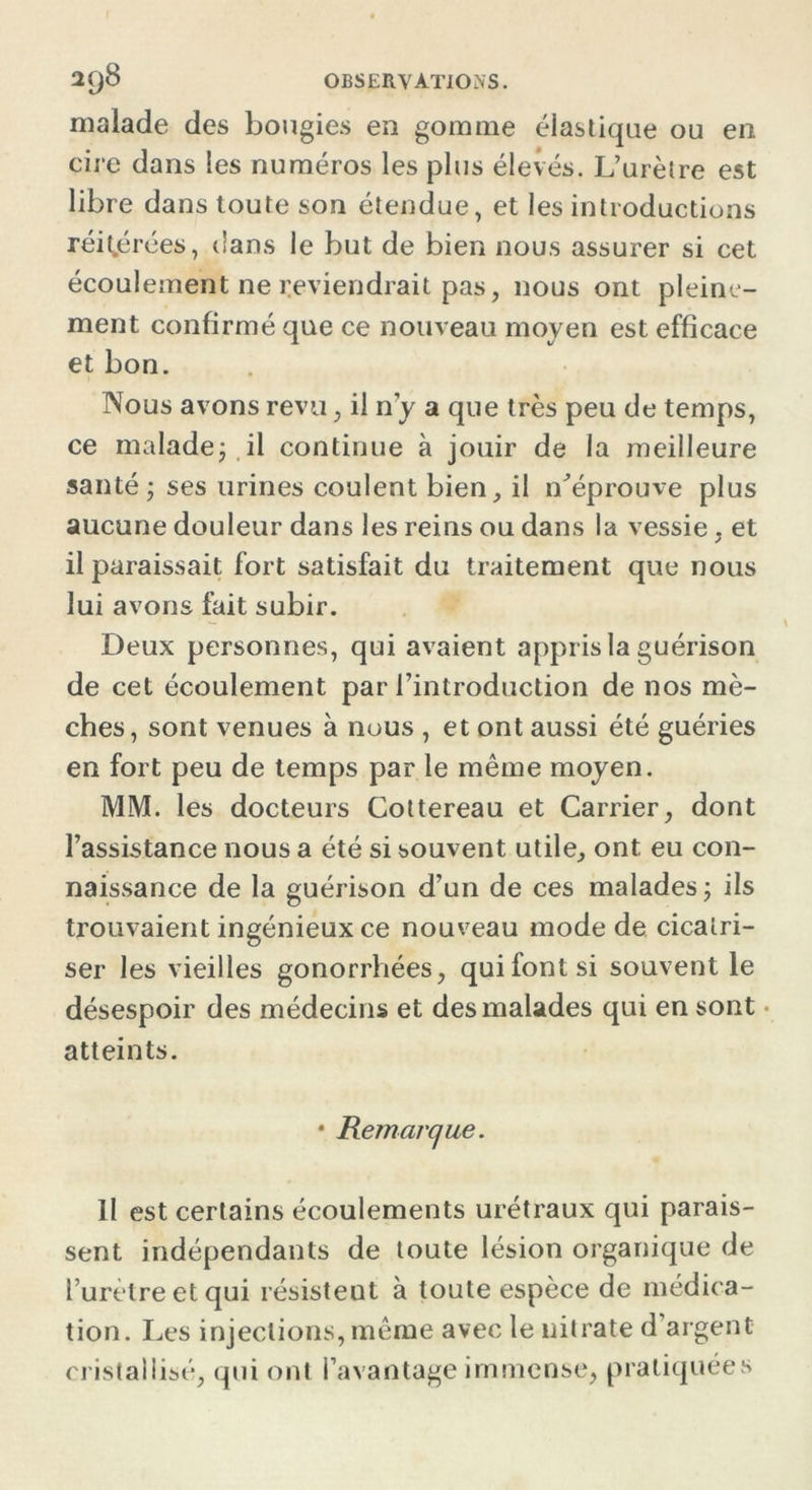 malade des bougies en gomme élastique ou en cire dans les numéros les plus élevés. L’urètre est libre dans toute son étendue, et les introductions réitérées, dans le but de bien nous assurer si cet écoulement ne reviendrait pas, nous ont pleine- ment confirmé que ce nouveau moyen est efficace et bon. Nous avons revu, il n’y a que très peu de temps, ce malade ; il continue à jouir de la meilleure santé ; ses urines coulent bien, il n'éprouve plus aucune douleur dans les reins ou dans la vessie, et il paraissait fort satisfait du traitement que nous lui avons fait subir. Deux personnes, qui avaient appris la guérison de cet écoulement par l’introduction de nos mè- ches, sont venues à nous , et ont aussi été guéries en fort peu de temps par le même moyen. MM. les docteurs Cottereau et Carrier, dont l’assistance nous a été si souvent utile, ont eu con- naissance de la guérison d’un de ces malades ; ils trouvaient ingénieux ce nouveau mode de cicatri- ser les vieilles gonorrhées, qui font si souvent le désespoir des médecins et des malades qui en sont atteints. * jRemarque. 11 est certains écoulements urétraux qui parais- sent indépendants de toute lésion organique de l’urèlreetqui résisteut à toute espèce de médica- tion. Les injections, même avec le nitrate d’argent cristallisé, qui ont l’avantage immense, pratiquées