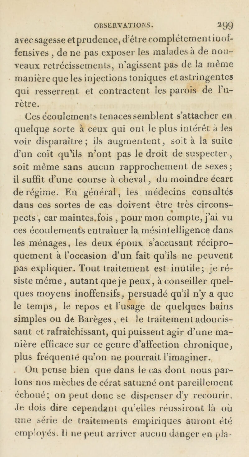 avec sagesse et prudence, d’être complètement ioof- fensives, de ne pas exposer les malades à de nou- veaux rétrécissements, n’agissent pas de la même manière que les injections toniques et astringentes qui resserrent et contractent les parois de l’u- rètre. Ces écoulements tenaces semblent s’attacher en quelque sorte à ceux qui ont le plus intérêt à les voir disparaître; ils augmentent, soit à la suite d’un coït qu'ils n’ont pas le droit de suspecter, soit même sans aucun rapprochement de sexes; il suffit d’une course à cheval, du moindre écart de régime. En générai, les médecins consultés dans ces sortes de cas doivent être très circons- pects , car maintes.fois , pour mon compte, j’ai vu ces écoulements entraîner la mésintelligence dans les ménages, les deux époux s’accusant récipro- quement à l’occasion d’un fait qu’ils ne peuvent pas expliquer. Tout traitement est inutile; je ré- siste même, autant que je peux, à conseiller quel- ques moyens inoffensifs, persuadé qu’il n’y a que le temps, le repos et l’usage de quelques bains simples ou de Barèges, et le traitement adoucis- sant et rafraîchissant, qui puissent agir d’une ma- nière efficace sur ce genre d’affection chronique, plus fréquente qu’on ne pourrait l’imaginer. On pense bien que dans le cas dont nous par- lons nos mèches de cérat satucné ont pareillement échoué; on peut donc se dispenser d’y recourir. Je dois dire cependant qu’elles réussiront là où une série de traitements empiriques auront été employés. Il ne peut arriver aucun danger en pla-