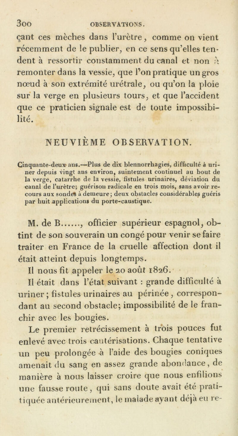 çant ces mèches dans l’urètre, comme on vient récemment de le publier, en ce sens qu’elles ten- dent à ressortir constamment du canal et non h remonter dans la vessie, que Ton pratique un gros nœud à son extrémité urétrale, ou qu’on la ploie sur la verge en plusieurs tours, et que l’accident que ce praticien signale est de toute impossibi- lité. NEUVIÈME OBSERVATION. Cinquante-deux- ans.—Plus de dix blennorrhagies, difficulté à uri- ner depuis vingt ans environ, suintement continuel au bout de la verge, catarrhe de la vessie, fistules urinaires, déviation du canal de l’urètre; guérison radicale en trois mois, sans avoir re- cours aux sonde* à demeure; deux obstacles considérables guéris par huit applications du porte-caustique. M. de B , officier supérieur espagnol, ob- tint de son souverain un congé pour venir se faire traiter en France de la cruelle affection dont il était atteint depuis longtemps. Il nous fit appeler le 20 août 1826. Il était dans l’état suivant : grande difficulté à uriner ; fistules urinaires au périnée, correspon- dant au second obstacle; impossibilité de le fran- chir avec les bougies. Le premier rétrécissement à trois pouces fut enlevé avec trois cautérisations. Chaque tentative un peu prolongée à l’aide des bougies coniques amenait du sang en assez grande abondance, de manière à nous laisser croire que nous enfilions une fausse roule, qui sans doute avait été prali- tiquée antérieurement, le malade ayant déjà eu re-