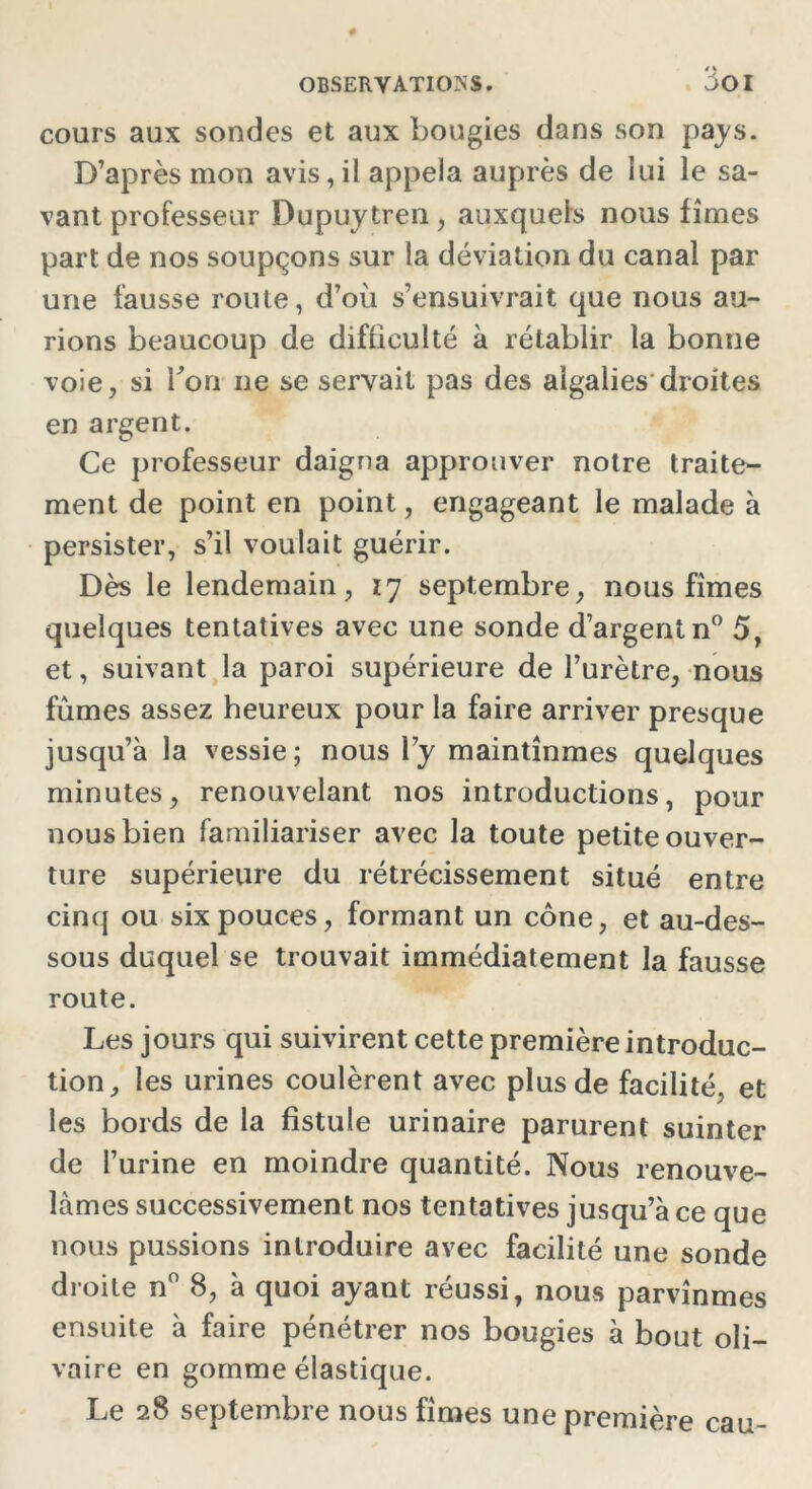cours aux sondes et aux bougies dans son pays. D’après mon avis,il appela auprès de lui le sa- vant professeur Dupuytren , auxquels nous fîmes part de nos soupçons sur la déviation du canal par une fausse route, d’où s’ensuivrait que nous au- rions beaucoup de difficulté à rétablir la bonne voie, si bon ne se servait pas des algalies droites en argent. Ce professeur daigna approuver notre traite- ment de point en point, engageant le malade à persister, s’il voulait guérir. Dès le lendemain, 17 septembre, nous fîmes quelques tentatives avec une sonde d’argent n° 5, et, suivant la paroi supérieure de l’urètre, nous fûmes assez heureux pour la faire arriver presque jusqu’à la vessie; nous l’y maintînmes quelques minutes, renouvelant nos introductions, pour nous bien familiariser avec la toute petite ouver- ture supérieure du rétrécissement situé entre cinq ou six pouces, formant un cône, et au-des- sous duquel se trouvait immédiatement la fausse route. Les jours qui suivirent cette première introduc- tion, les urines coulèrent avec plus de facilité, et les bords de la fistule urinaire parurent suinter de l’urine en moindre quantité. Nous renouve- lâmes successivement nos tentatives jusqu’à ce que nous pussions introduire avec facilité une sonde droite n° 8, à quoi ayant réussi, nous parvînmes ensuite à faire pénétrer nos bougies à bout oli- vaire en gomme élastique. Le 28 septembre nous fîmes une première eau-