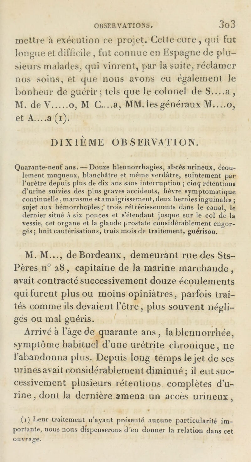 mettre à exécution ce projet. Cette cure, qui fut longue et difficile, fut connue en Espagne de plu- sieurs malades, qui vinrent, par la suite, réclamer nos soins, et que nous avons eu également le bonheur de guérir; tels que le colonel de S — a, M. de V o, M C....a, MM. les généraux M,...o, et A....a (i). DIXIÈME OBSERVATION. Quarante-neuf ans. — Douze blennorrhagies, abcès urineux, écou- lement muqueux, blanchâtre et même verdâtre, suintement par l’urètre depuis plus de dix ans sans interruption ; cinq rétentions d’urine suivies des plus graves accidents, fièvre symptomatique continuelle, marasme et amaigrissement, deux hernies inguinales ; sujet aux hémorrhoïdes trois rétrécissements dans le canal, le dernier situé à six pouces et s’étendant jusque sur le col de la vessie, cet organe et la glande prostate considérablement engor- gés ; hnit cautérisations, trois mois de traitement, guérison. M. M..., de Bordeaux, demeurant rue des Sts- Pères n° 28, capitaine de la marine marchande, avait contracté successivement douze écoulements qui furent plus ou moins opiniâtres, parfois trai- tés comme ils devaient l’être, plus souvent négli- gés ou mal guéris. Arrivé à l’age de quarante ans, la blennorrhée, symptôme habituel d’une urétrite chronique, ne l’abandonna plus. Depuis long temps le jet de ses urines avait considérablement diminué; il eut suc- cessivement plusieurs rétentions complètes d’u- rine, dont la dernière amena un accès urineux, (1) Leur traitement n’ayant présenté aucune particularité im- portante, nous nous dispenserons d’en donner la relation dans cet ouvrage.