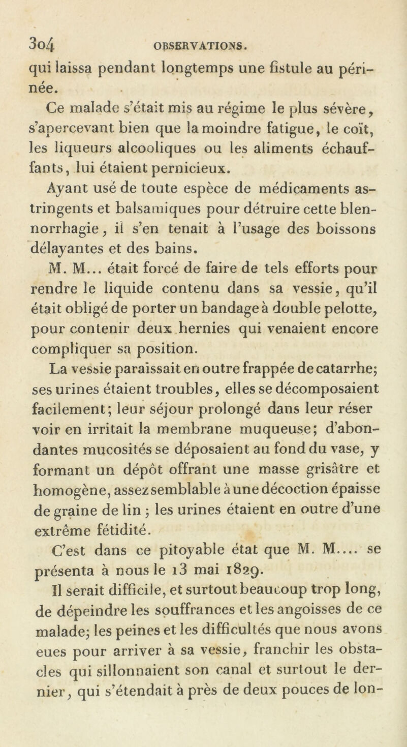 qui laissa pendant longtemps une fistule au péri- née. Ce malade s’était mis au régime le plus sévère, s’apercevant bien que la moindre fatigue, le coït, les liqueurs alcooliques ou les aliments échauf- fants, lui étaient pernicieux. Ayant usé de toute espèce de médicaments as- tringents et balsamiques pour détruire cette blen- norrhagie , il s’en tenait à l’usage des boissons délayantes et des bains. M. M... était forcé de faire de tels efforts pour rendre le liquide contenu dans sa vessie, qu’il était obligé de porter un bandage à double pelotte, pour contenir deux hernies qui venaient encore compliquer sa position. La vessie paraissait en outre frappée de catarrhe; ses urines étaient troubles, elles se décomposaient facilement; leur séjour prolongé dans leur réser voir en irritait la membrane muqueuse; d’abon- dantes mucosités se déposaient au fond du vase, y formant un dépôt offrant une masse grisâtre et homogène, assezsemblable à une décoction épaisse de graine de lin ; les urines étaient en outre d’une extrême fétidité. C’est dans ce pitoyable état que M. M.... se présenta à nous le i3 mai 1829. Il serait difficile, et surtout beaucoup trop long, de dépeindre les souffrances et les angoisses de ce malade; les peines et les difficultés que nous avons eues pour arriver à sa vessie, franchir les obsta- cles qui sillonnaient son canal et surtout le der- nier, qui s’étendait à près de deux pouces de Ion-